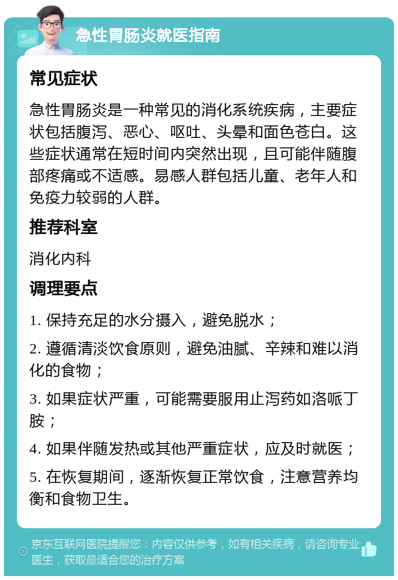 急性胃肠炎就医指南 常见症状 急性胃肠炎是一种常见的消化系统疾病，主要症状包括腹泻、恶心、呕吐、头晕和面色苍白。这些症状通常在短时间内突然出现，且可能伴随腹部疼痛或不适感。易感人群包括儿童、老年人和免疫力较弱的人群。 推荐科室 消化内科 调理要点 1. 保持充足的水分摄入，避免脱水； 2. 遵循清淡饮食原则，避免油腻、辛辣和难以消化的食物； 3. 如果症状严重，可能需要服用止泻药如洛哌丁胺； 4. 如果伴随发热或其他严重症状，应及时就医； 5. 在恢复期间，逐渐恢复正常饮食，注意营养均衡和食物卫生。