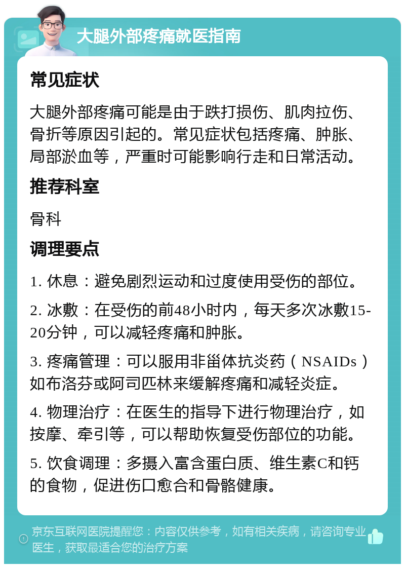 大腿外部疼痛就医指南 常见症状 大腿外部疼痛可能是由于跌打损伤、肌肉拉伤、骨折等原因引起的。常见症状包括疼痛、肿胀、局部淤血等，严重时可能影响行走和日常活动。 推荐科室 骨科 调理要点 1. 休息：避免剧烈运动和过度使用受伤的部位。 2. 冰敷：在受伤的前48小时内，每天多次冰敷15-20分钟，可以减轻疼痛和肿胀。 3. 疼痛管理：可以服用非甾体抗炎药（NSAIDs）如布洛芬或阿司匹林来缓解疼痛和减轻炎症。 4. 物理治疗：在医生的指导下进行物理治疗，如按摩、牵引等，可以帮助恢复受伤部位的功能。 5. 饮食调理：多摄入富含蛋白质、维生素C和钙的食物，促进伤口愈合和骨骼健康。