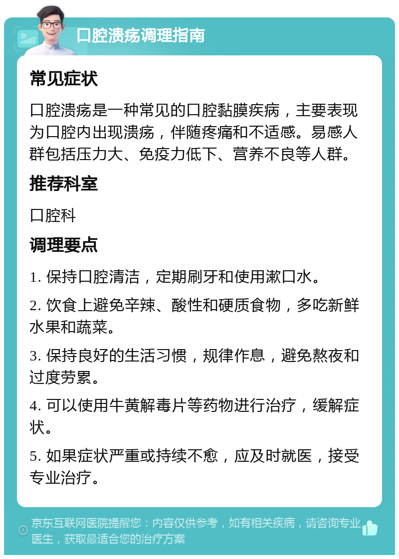 口腔溃疡调理指南 常见症状 口腔溃疡是一种常见的口腔黏膜疾病，主要表现为口腔内出现溃疡，伴随疼痛和不适感。易感人群包括压力大、免疫力低下、营养不良等人群。 推荐科室 口腔科 调理要点 1. 保持口腔清洁，定期刷牙和使用漱口水。 2. 饮食上避免辛辣、酸性和硬质食物，多吃新鲜水果和蔬菜。 3. 保持良好的生活习惯，规律作息，避免熬夜和过度劳累。 4. 可以使用牛黄解毒片等药物进行治疗，缓解症状。 5. 如果症状严重或持续不愈，应及时就医，接受专业治疗。