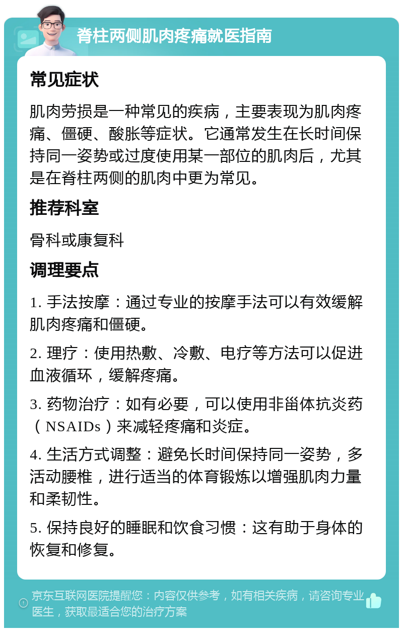 脊柱两侧肌肉疼痛就医指南 常见症状 肌肉劳损是一种常见的疾病，主要表现为肌肉疼痛、僵硬、酸胀等症状。它通常发生在长时间保持同一姿势或过度使用某一部位的肌肉后，尤其是在脊柱两侧的肌肉中更为常见。 推荐科室 骨科或康复科 调理要点 1. 手法按摩：通过专业的按摩手法可以有效缓解肌肉疼痛和僵硬。 2. 理疗：使用热敷、冷敷、电疗等方法可以促进血液循环，缓解疼痛。 3. 药物治疗：如有必要，可以使用非甾体抗炎药（NSAIDs）来减轻疼痛和炎症。 4. 生活方式调整：避免长时间保持同一姿势，多活动腰椎，进行适当的体育锻炼以增强肌肉力量和柔韧性。 5. 保持良好的睡眠和饮食习惯：这有助于身体的恢复和修复。