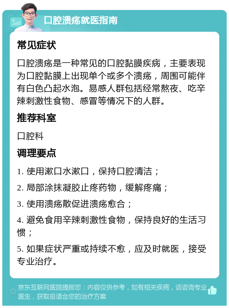 口腔溃疡就医指南 常见症状 口腔溃疡是一种常见的口腔黏膜疾病，主要表现为口腔黏膜上出现单个或多个溃疡，周围可能伴有白色凸起水泡。易感人群包括经常熬夜、吃辛辣刺激性食物、感冒等情况下的人群。 推荐科室 口腔科 调理要点 1. 使用漱口水漱口，保持口腔清洁； 2. 局部涂抹凝胶止疼药物，缓解疼痛； 3. 使用溃疡散促进溃疡愈合； 4. 避免食用辛辣刺激性食物，保持良好的生活习惯； 5. 如果症状严重或持续不愈，应及时就医，接受专业治疗。