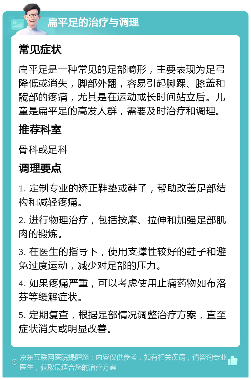 扁平足的治疗与调理 常见症状 扁平足是一种常见的足部畸形，主要表现为足弓降低或消失，脚部外翻，容易引起脚踝、膝盖和髋部的疼痛，尤其是在运动或长时间站立后。儿童是扁平足的高发人群，需要及时治疗和调理。 推荐科室 骨科或足科 调理要点 1. 定制专业的矫正鞋垫或鞋子，帮助改善足部结构和减轻疼痛。 2. 进行物理治疗，包括按摩、拉伸和加强足部肌肉的锻炼。 3. 在医生的指导下，使用支撑性较好的鞋子和避免过度运动，减少对足部的压力。 4. 如果疼痛严重，可以考虑使用止痛药物如布洛芬等缓解症状。 5. 定期复查，根据足部情况调整治疗方案，直至症状消失或明显改善。