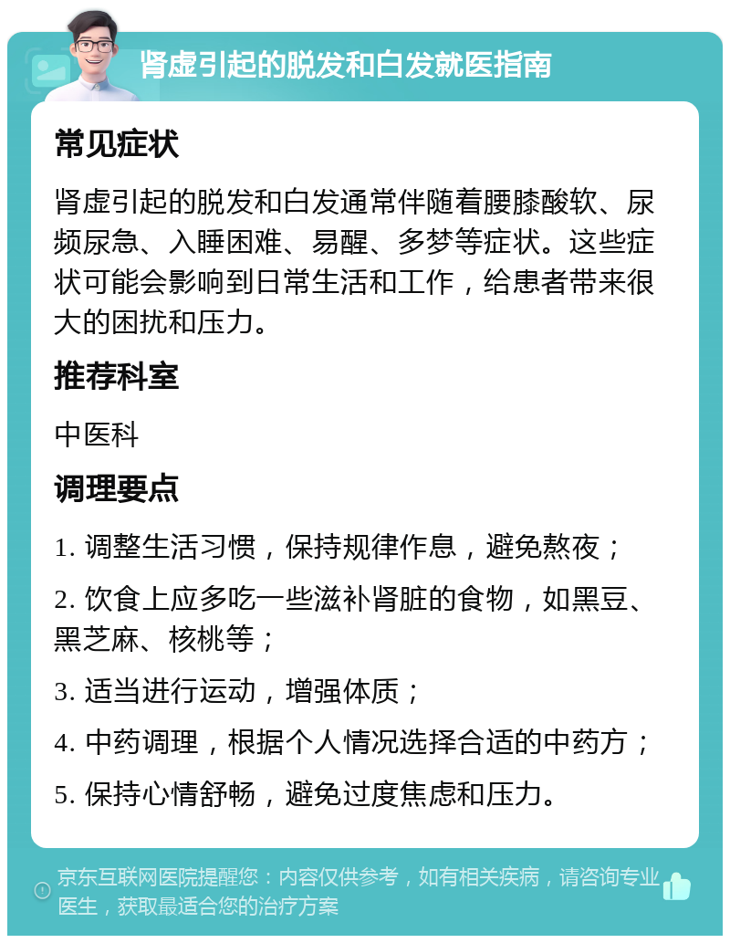 肾虚引起的脱发和白发就医指南 常见症状 肾虚引起的脱发和白发通常伴随着腰膝酸软、尿频尿急、入睡困难、易醒、多梦等症状。这些症状可能会影响到日常生活和工作，给患者带来很大的困扰和压力。 推荐科室 中医科 调理要点 1. 调整生活习惯，保持规律作息，避免熬夜； 2. 饮食上应多吃一些滋补肾脏的食物，如黑豆、黑芝麻、核桃等； 3. 适当进行运动，增强体质； 4. 中药调理，根据个人情况选择合适的中药方； 5. 保持心情舒畅，避免过度焦虑和压力。