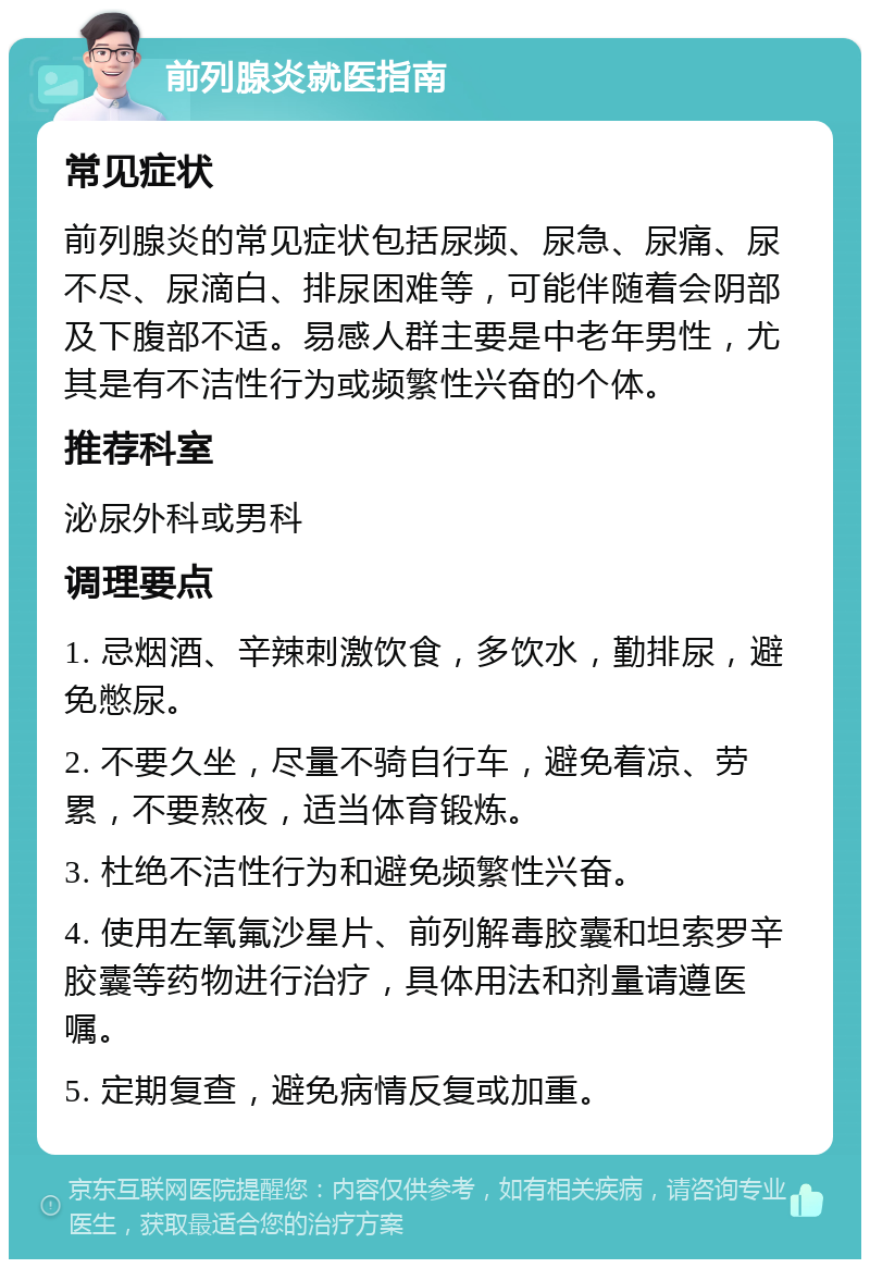 前列腺炎就医指南 常见症状 前列腺炎的常见症状包括尿频、尿急、尿痛、尿不尽、尿滴白、排尿困难等，可能伴随着会阴部及下腹部不适。易感人群主要是中老年男性，尤其是有不洁性行为或频繁性兴奋的个体。 推荐科室 泌尿外科或男科 调理要点 1. 忌烟酒、辛辣刺激饮食，多饮水，勤排尿，避免憋尿。 2. 不要久坐，尽量不骑自行车，避免着凉、劳累，不要熬夜，适当体育锻炼。 3. 杜绝不洁性行为和避免频繁性兴奋。 4. 使用左氧氟沙星片、前列解毒胶囊和坦索罗辛胶囊等药物进行治疗，具体用法和剂量请遵医嘱。 5. 定期复查，避免病情反复或加重。