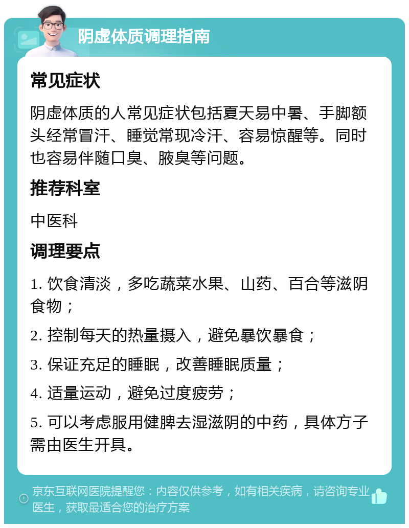 阴虚体质调理指南 常见症状 阴虚体质的人常见症状包括夏天易中暑、手脚额头经常冒汗、睡觉常现冷汗、容易惊醒等。同时也容易伴随口臭、腋臭等问题。 推荐科室 中医科 调理要点 1. 饮食清淡，多吃蔬菜水果、山药、百合等滋阴食物； 2. 控制每天的热量摄入，避免暴饮暴食； 3. 保证充足的睡眠，改善睡眠质量； 4. 适量运动，避免过度疲劳； 5. 可以考虑服用健脾去湿滋阴的中药，具体方子需由医生开具。