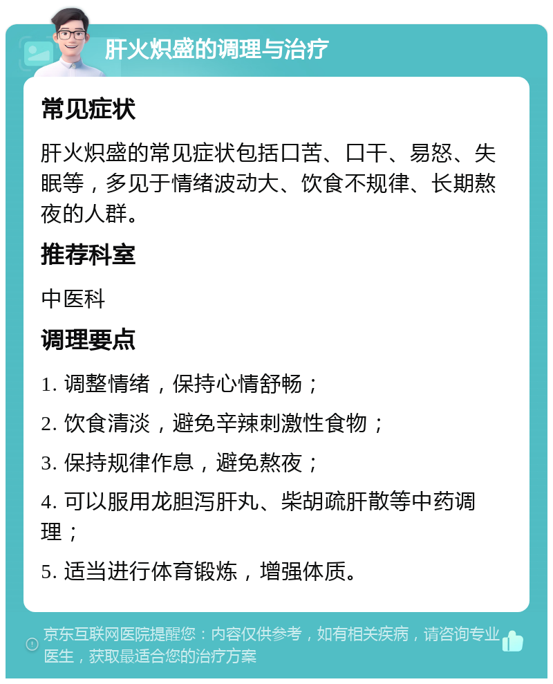 肝火炽盛的调理与治疗 常见症状 肝火炽盛的常见症状包括口苦、口干、易怒、失眠等，多见于情绪波动大、饮食不规律、长期熬夜的人群。 推荐科室 中医科 调理要点 1. 调整情绪，保持心情舒畅； 2. 饮食清淡，避免辛辣刺激性食物； 3. 保持规律作息，避免熬夜； 4. 可以服用龙胆泻肝丸、柴胡疏肝散等中药调理； 5. 适当进行体育锻炼，增强体质。