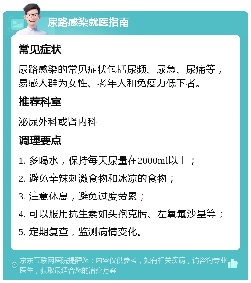 尿路感染就医指南 常见症状 尿路感染的常见症状包括尿频、尿急、尿痛等，易感人群为女性、老年人和免疫力低下者。 推荐科室 泌尿外科或肾内科 调理要点 1. 多喝水，保持每天尿量在2000ml以上； 2. 避免辛辣刺激食物和冰凉的食物； 3. 注意休息，避免过度劳累； 4. 可以服用抗生素如头孢克肟、左氧氟沙星等； 5. 定期复查，监测病情变化。