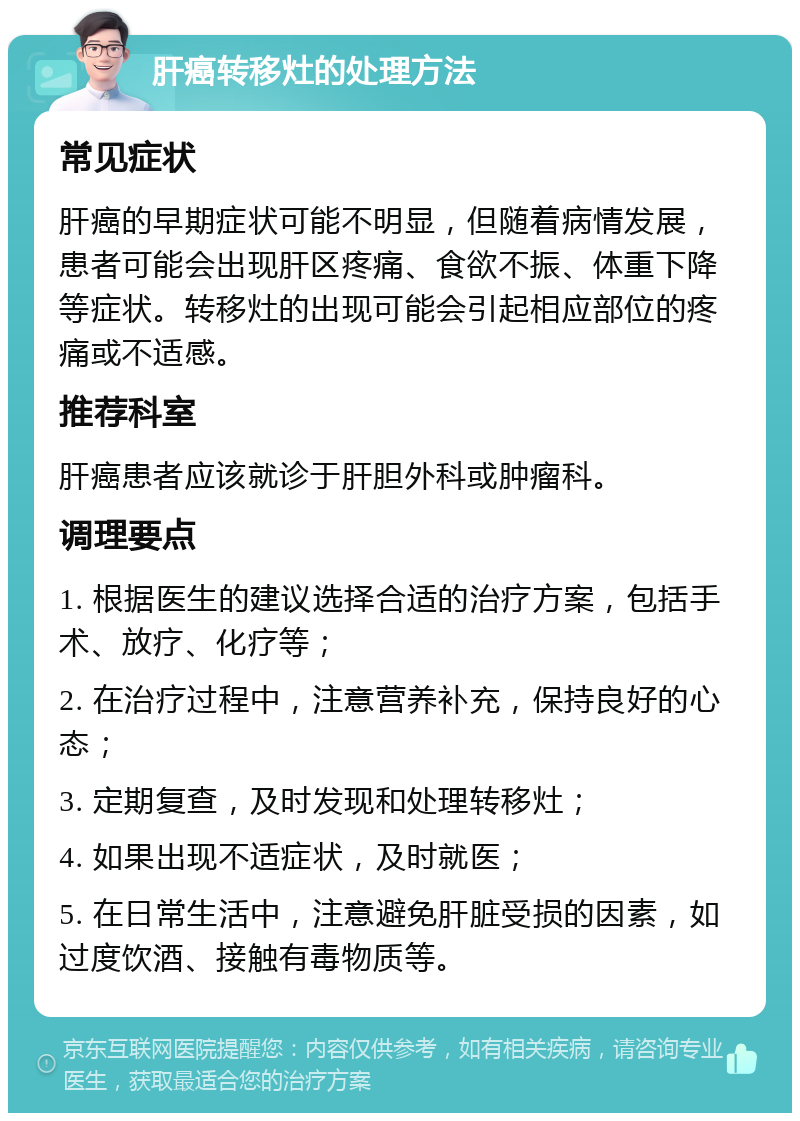 肝癌转移灶的处理方法 常见症状 肝癌的早期症状可能不明显，但随着病情发展，患者可能会出现肝区疼痛、食欲不振、体重下降等症状。转移灶的出现可能会引起相应部位的疼痛或不适感。 推荐科室 肝癌患者应该就诊于肝胆外科或肿瘤科。 调理要点 1. 根据医生的建议选择合适的治疗方案，包括手术、放疗、化疗等； 2. 在治疗过程中，注意营养补充，保持良好的心态； 3. 定期复查，及时发现和处理转移灶； 4. 如果出现不适症状，及时就医； 5. 在日常生活中，注意避免肝脏受损的因素，如过度饮酒、接触有毒物质等。