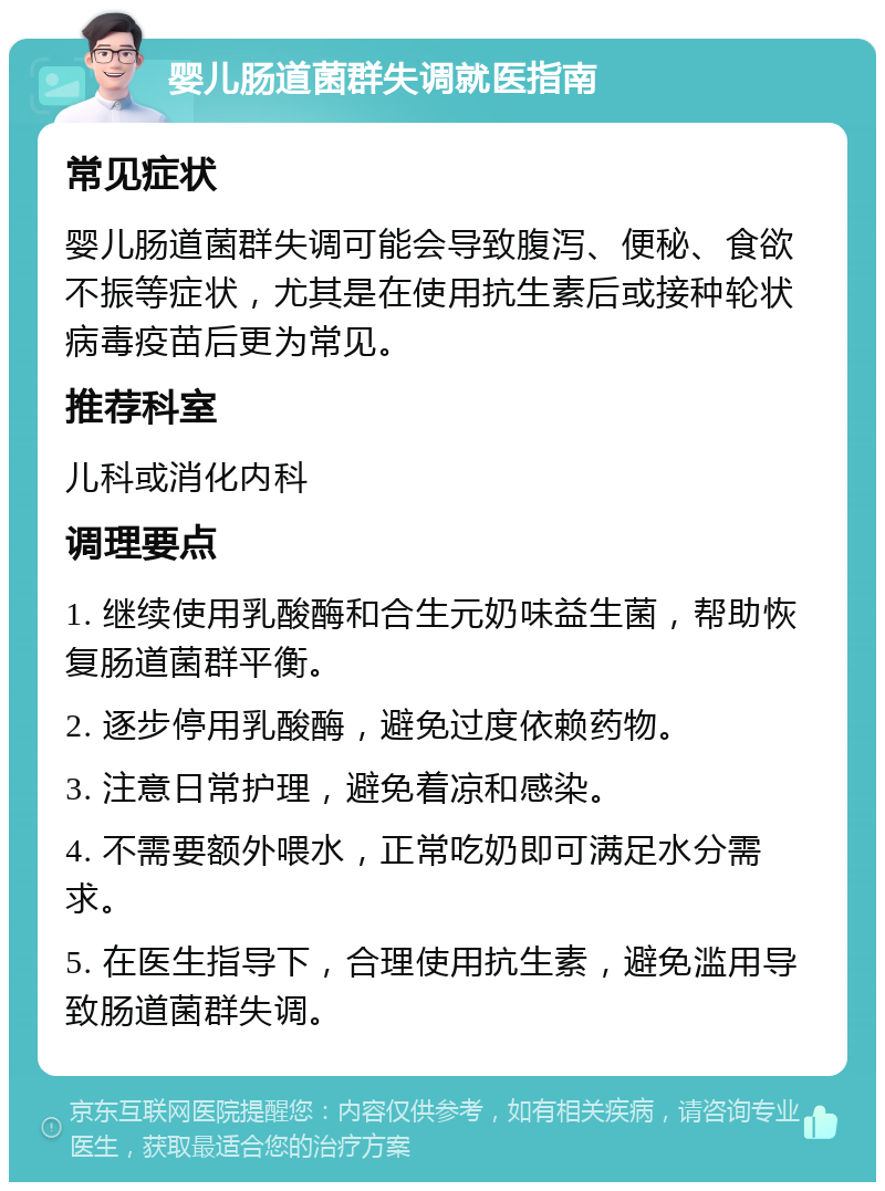 婴儿肠道菌群失调就医指南 常见症状 婴儿肠道菌群失调可能会导致腹泻、便秘、食欲不振等症状，尤其是在使用抗生素后或接种轮状病毒疫苗后更为常见。 推荐科室 儿科或消化内科 调理要点 1. 继续使用乳酸酶和合生元奶味益生菌，帮助恢复肠道菌群平衡。 2. 逐步停用乳酸酶，避免过度依赖药物。 3. 注意日常护理，避免着凉和感染。 4. 不需要额外喂水，正常吃奶即可满足水分需求。 5. 在医生指导下，合理使用抗生素，避免滥用导致肠道菌群失调。