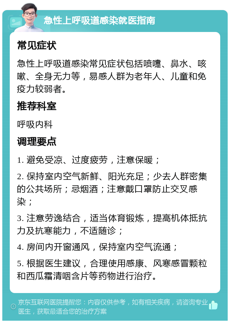 急性上呼吸道感染就医指南 常见症状 急性上呼吸道感染常见症状包括喷嚏、鼻水、咳嗽、全身无力等，易感人群为老年人、儿童和免疫力较弱者。 推荐科室 呼吸内科 调理要点 1. 避免受凉、过度疲劳，注意保暖； 2. 保持室内空气新鲜、阳光充足；少去人群密集的公共场所；忌烟酒；注意戴口罩防止交叉感染； 3. 注意劳逸结合，适当体育锻炼，提高机体抵抗力及抗寒能力，不适随诊； 4. 房间内开窗通风，保持室内空气流通； 5. 根据医生建议，合理使用感康、风寒感冒颗粒和西瓜霜清咽含片等药物进行治疗。