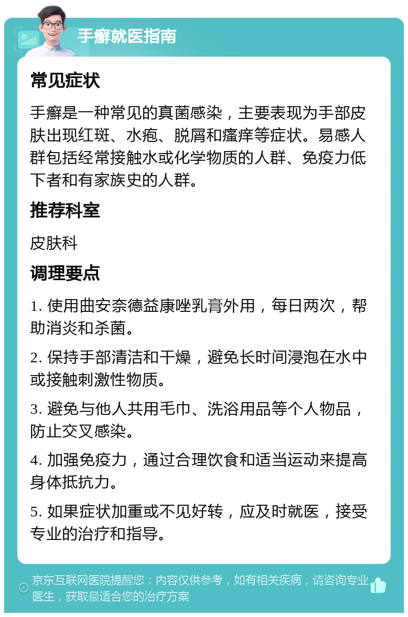 手癣就医指南 常见症状 手癣是一种常见的真菌感染，主要表现为手部皮肤出现红斑、水疱、脱屑和瘙痒等症状。易感人群包括经常接触水或化学物质的人群、免疫力低下者和有家族史的人群。 推荐科室 皮肤科 调理要点 1. 使用曲安奈德益康唑乳膏外用，每日两次，帮助消炎和杀菌。 2. 保持手部清洁和干燥，避免长时间浸泡在水中或接触刺激性物质。 3. 避免与他人共用毛巾、洗浴用品等个人物品，防止交叉感染。 4. 加强免疫力，通过合理饮食和适当运动来提高身体抵抗力。 5. 如果症状加重或不见好转，应及时就医，接受专业的治疗和指导。