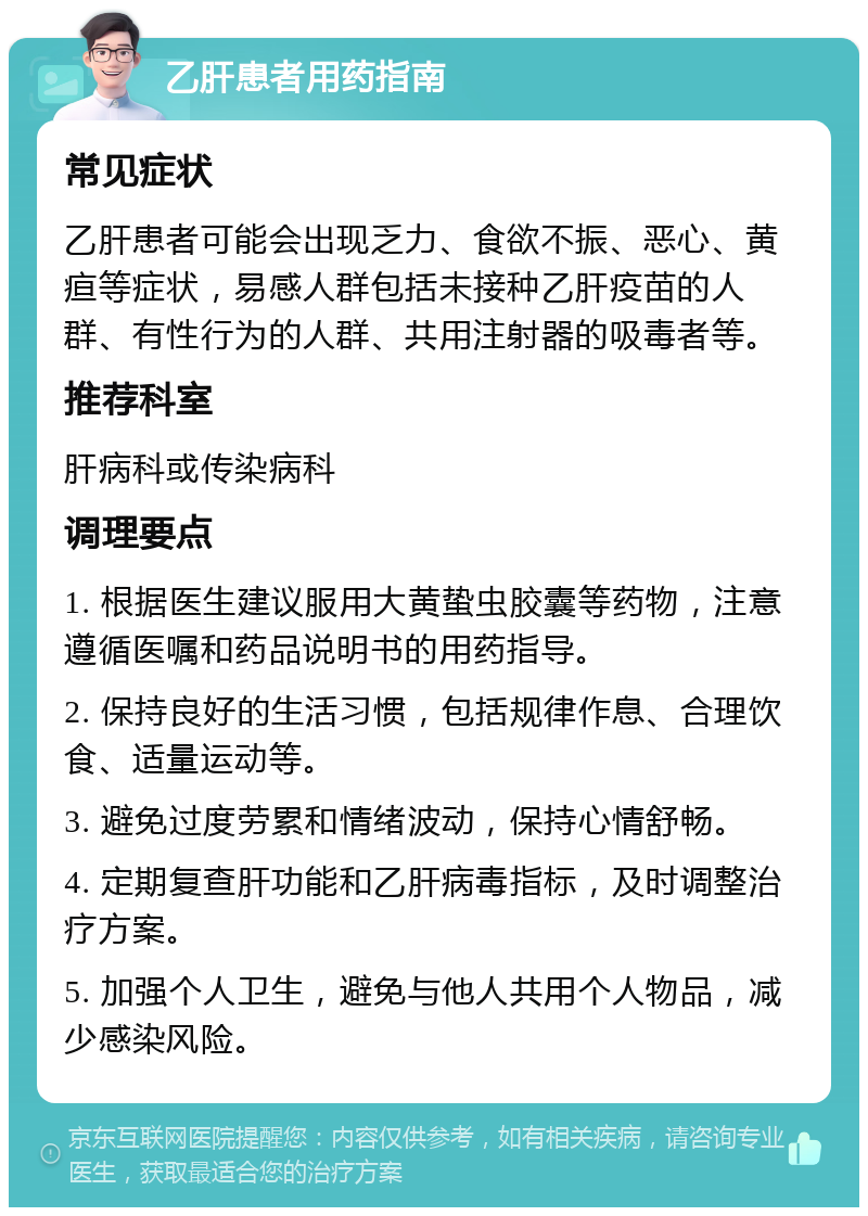 乙肝患者用药指南 常见症状 乙肝患者可能会出现乏力、食欲不振、恶心、黄疸等症状，易感人群包括未接种乙肝疫苗的人群、有性行为的人群、共用注射器的吸毒者等。 推荐科室 肝病科或传染病科 调理要点 1. 根据医生建议服用大黄蛰虫胶囊等药物，注意遵循医嘱和药品说明书的用药指导。 2. 保持良好的生活习惯，包括规律作息、合理饮食、适量运动等。 3. 避免过度劳累和情绪波动，保持心情舒畅。 4. 定期复查肝功能和乙肝病毒指标，及时调整治疗方案。 5. 加强个人卫生，避免与他人共用个人物品，减少感染风险。