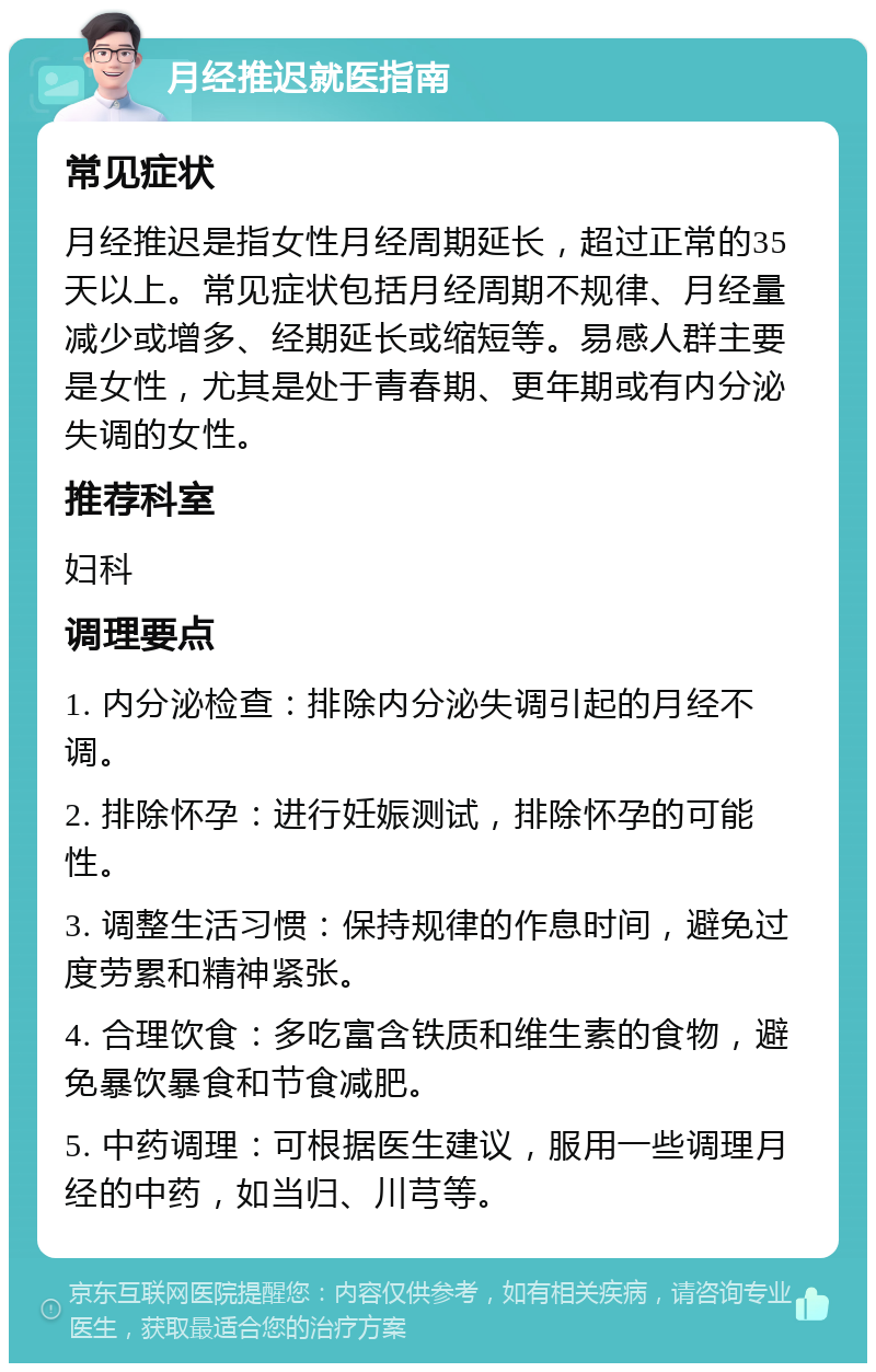 月经推迟就医指南 常见症状 月经推迟是指女性月经周期延长，超过正常的35天以上。常见症状包括月经周期不规律、月经量减少或增多、经期延长或缩短等。易感人群主要是女性，尤其是处于青春期、更年期或有内分泌失调的女性。 推荐科室 妇科 调理要点 1. 内分泌检查：排除内分泌失调引起的月经不调。 2. 排除怀孕：进行妊娠测试，排除怀孕的可能性。 3. 调整生活习惯：保持规律的作息时间，避免过度劳累和精神紧张。 4. 合理饮食：多吃富含铁质和维生素的食物，避免暴饮暴食和节食减肥。 5. 中药调理：可根据医生建议，服用一些调理月经的中药，如当归、川芎等。