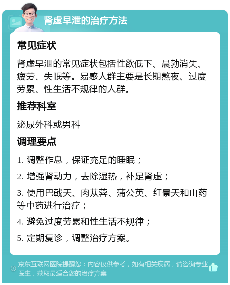 肾虚早泄的治疗方法 常见症状 肾虚早泄的常见症状包括性欲低下、晨勃消失、疲劳、失眠等。易感人群主要是长期熬夜、过度劳累、性生活不规律的人群。 推荐科室 泌尿外科或男科 调理要点 1. 调整作息，保证充足的睡眠； 2. 增强肾动力，去除湿热，补足肾虚； 3. 使用巴戟天、肉苁蓉、蒲公英、红景天和山药等中药进行治疗； 4. 避免过度劳累和性生活不规律； 5. 定期复诊，调整治疗方案。