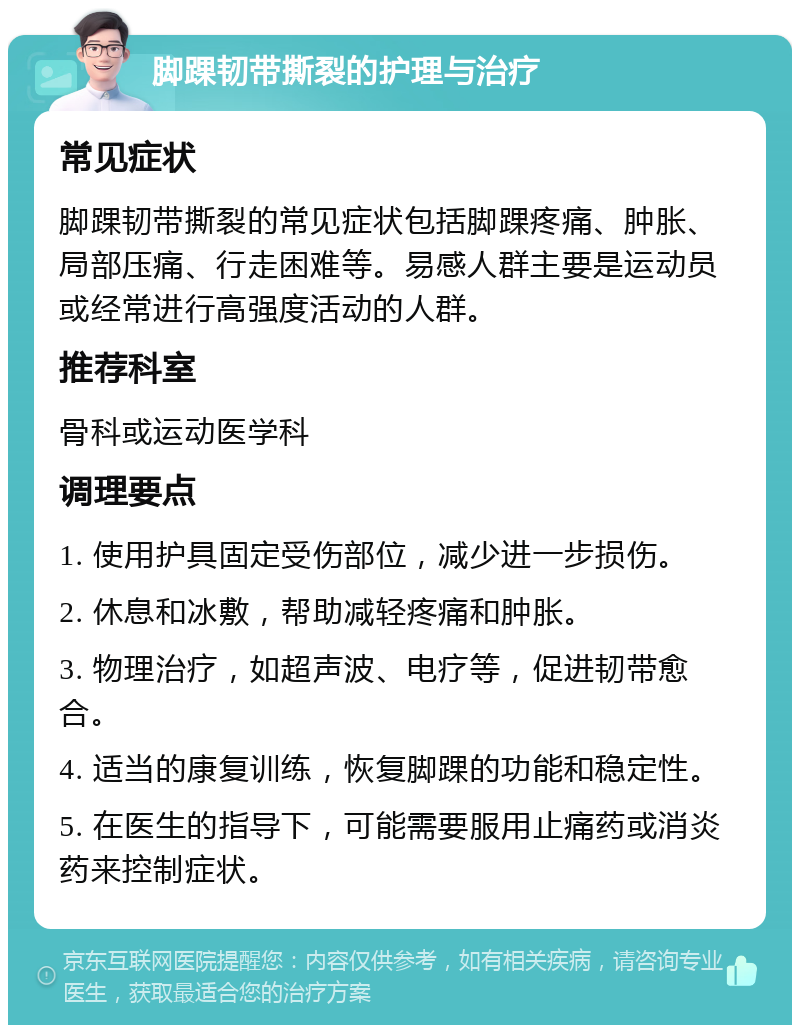 脚踝韧带撕裂的护理与治疗 常见症状 脚踝韧带撕裂的常见症状包括脚踝疼痛、肿胀、局部压痛、行走困难等。易感人群主要是运动员或经常进行高强度活动的人群。 推荐科室 骨科或运动医学科 调理要点 1. 使用护具固定受伤部位，减少进一步损伤。 2. 休息和冰敷，帮助减轻疼痛和肿胀。 3. 物理治疗，如超声波、电疗等，促进韧带愈合。 4. 适当的康复训练，恢复脚踝的功能和稳定性。 5. 在医生的指导下，可能需要服用止痛药或消炎药来控制症状。