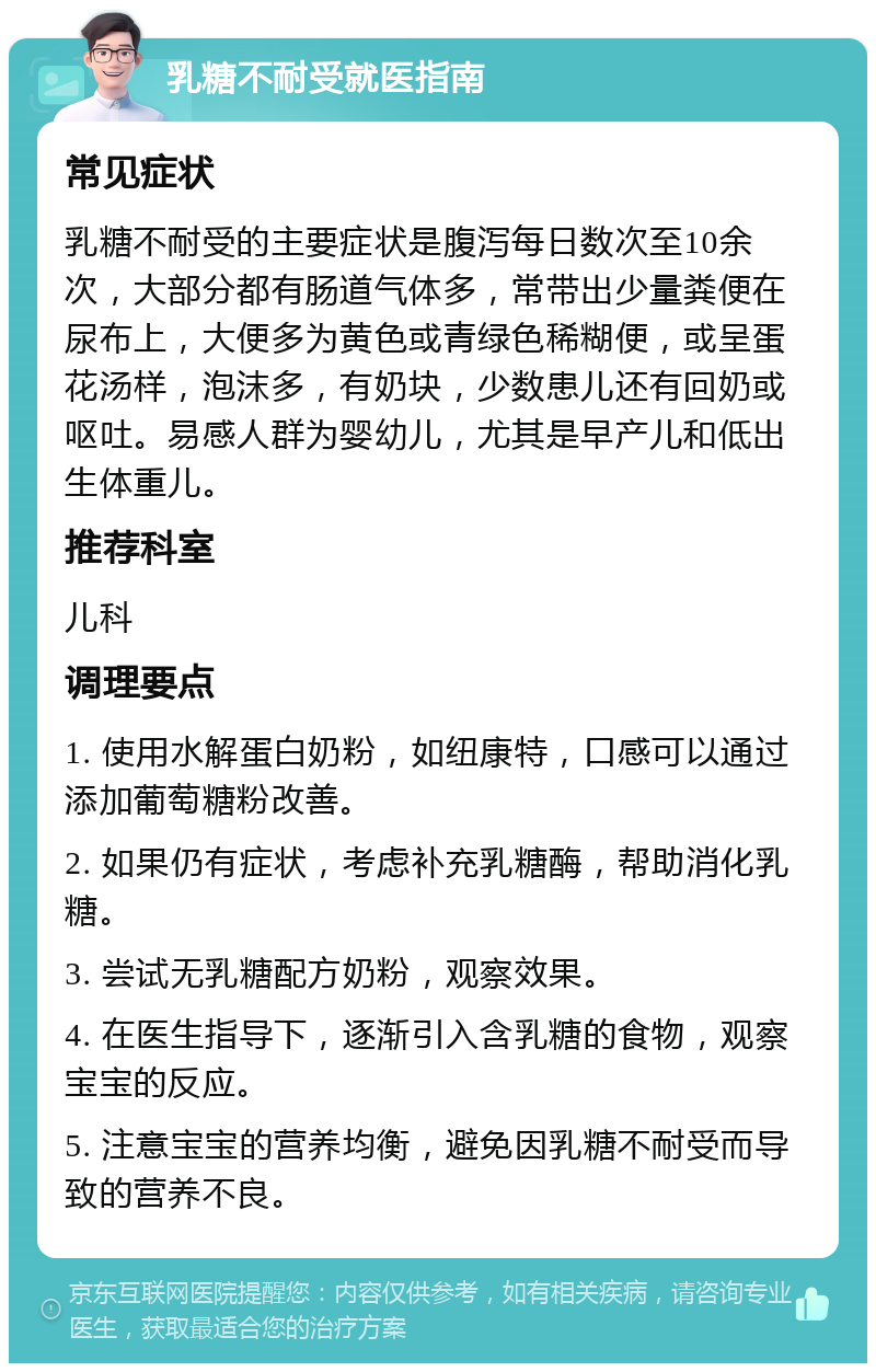 乳糖不耐受就医指南 常见症状 乳糖不耐受的主要症状是腹泻每日数次至10余次，大部分都有肠道气体多，常带出少量粪便在尿布上，大便多为黄色或青绿色稀糊便，或呈蛋花汤样，泡沫多，有奶块，少数患儿还有回奶或呕吐。易感人群为婴幼儿，尤其是早产儿和低出生体重儿。 推荐科室 儿科 调理要点 1. 使用水解蛋白奶粉，如纽康特，口感可以通过添加葡萄糖粉改善。 2. 如果仍有症状，考虑补充乳糖酶，帮助消化乳糖。 3. 尝试无乳糖配方奶粉，观察效果。 4. 在医生指导下，逐渐引入含乳糖的食物，观察宝宝的反应。 5. 注意宝宝的营养均衡，避免因乳糖不耐受而导致的营养不良。