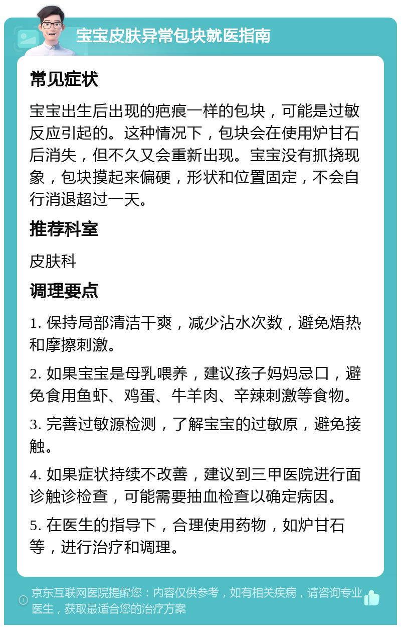 宝宝皮肤异常包块就医指南 常见症状 宝宝出生后出现的疤痕一样的包块，可能是过敏反应引起的。这种情况下，包块会在使用炉甘石后消失，但不久又会重新出现。宝宝没有抓挠现象，包块摸起来偏硬，形状和位置固定，不会自行消退超过一天。 推荐科室 皮肤科 调理要点 1. 保持局部清洁干爽，减少沾水次数，避免焐热和摩擦刺激。 2. 如果宝宝是母乳喂养，建议孩子妈妈忌口，避免食用鱼虾、鸡蛋、牛羊肉、辛辣刺激等食物。 3. 完善过敏源检测，了解宝宝的过敏原，避免接触。 4. 如果症状持续不改善，建议到三甲医院进行面诊触诊检查，可能需要抽血检查以确定病因。 5. 在医生的指导下，合理使用药物，如炉甘石等，进行治疗和调理。