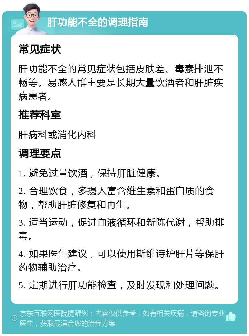 肝功能不全的调理指南 常见症状 肝功能不全的常见症状包括皮肤差、毒素排泄不畅等。易感人群主要是长期大量饮酒者和肝脏疾病患者。 推荐科室 肝病科或消化内科 调理要点 1. 避免过量饮酒，保持肝脏健康。 2. 合理饮食，多摄入富含维生素和蛋白质的食物，帮助肝脏修复和再生。 3. 适当运动，促进血液循环和新陈代谢，帮助排毒。 4. 如果医生建议，可以使用斯维诗护肝片等保肝药物辅助治疗。 5. 定期进行肝功能检查，及时发现和处理问题。