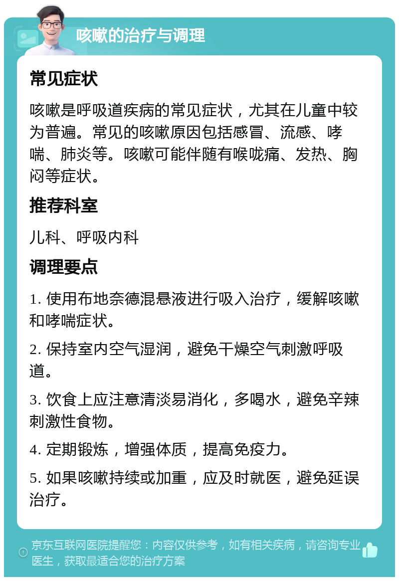 咳嗽的治疗与调理 常见症状 咳嗽是呼吸道疾病的常见症状，尤其在儿童中较为普遍。常见的咳嗽原因包括感冒、流感、哮喘、肺炎等。咳嗽可能伴随有喉咙痛、发热、胸闷等症状。 推荐科室 儿科、呼吸内科 调理要点 1. 使用布地奈德混悬液进行吸入治疗，缓解咳嗽和哮喘症状。 2. 保持室内空气湿润，避免干燥空气刺激呼吸道。 3. 饮食上应注意清淡易消化，多喝水，避免辛辣刺激性食物。 4. 定期锻炼，增强体质，提高免疫力。 5. 如果咳嗽持续或加重，应及时就医，避免延误治疗。