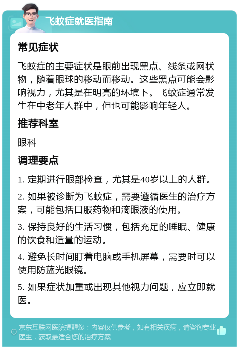 飞蚊症就医指南 常见症状 飞蚊症的主要症状是眼前出现黑点、线条或网状物，随着眼球的移动而移动。这些黑点可能会影响视力，尤其是在明亮的环境下。飞蚊症通常发生在中老年人群中，但也可能影响年轻人。 推荐科室 眼科 调理要点 1. 定期进行眼部检查，尤其是40岁以上的人群。 2. 如果被诊断为飞蚊症，需要遵循医生的治疗方案，可能包括口服药物和滴眼液的使用。 3. 保持良好的生活习惯，包括充足的睡眠、健康的饮食和适量的运动。 4. 避免长时间盯着电脑或手机屏幕，需要时可以使用防蓝光眼镜。 5. 如果症状加重或出现其他视力问题，应立即就医。