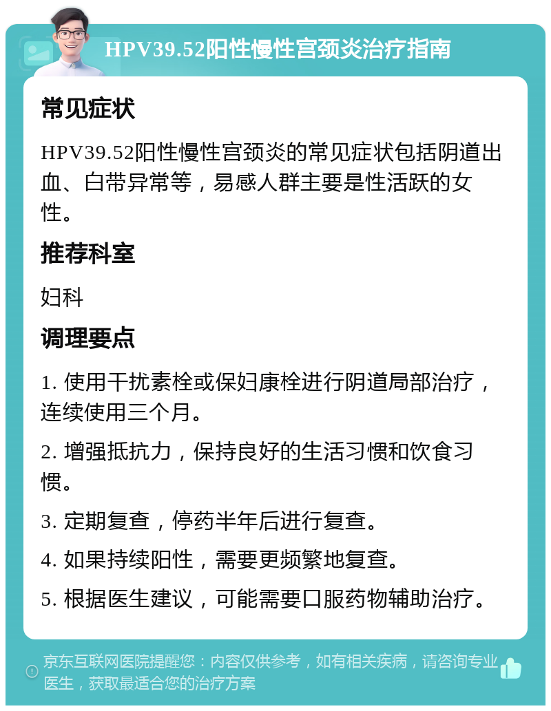 HPV39.52阳性慢性宫颈炎治疗指南 常见症状 HPV39.52阳性慢性宫颈炎的常见症状包括阴道出血、白带异常等，易感人群主要是性活跃的女性。 推荐科室 妇科 调理要点 1. 使用干扰素栓或保妇康栓进行阴道局部治疗，连续使用三个月。 2. 增强抵抗力，保持良好的生活习惯和饮食习惯。 3. 定期复查，停药半年后进行复查。 4. 如果持续阳性，需要更频繁地复查。 5. 根据医生建议，可能需要口服药物辅助治疗。