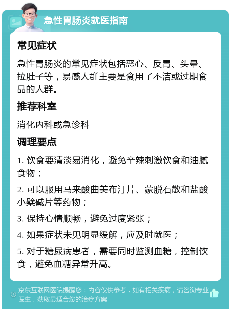 急性胃肠炎就医指南 常见症状 急性胃肠炎的常见症状包括恶心、反胃、头晕、拉肚子等，易感人群主要是食用了不洁或过期食品的人群。 推荐科室 消化内科或急诊科 调理要点 1. 饮食要清淡易消化，避免辛辣刺激饮食和油腻食物； 2. 可以服用马来酸曲美布汀片、蒙脱石散和盐酸小檗碱片等药物； 3. 保持心情顺畅，避免过度紧张； 4. 如果症状未见明显缓解，应及时就医； 5. 对于糖尿病患者，需要同时监测血糖，控制饮食，避免血糖异常升高。