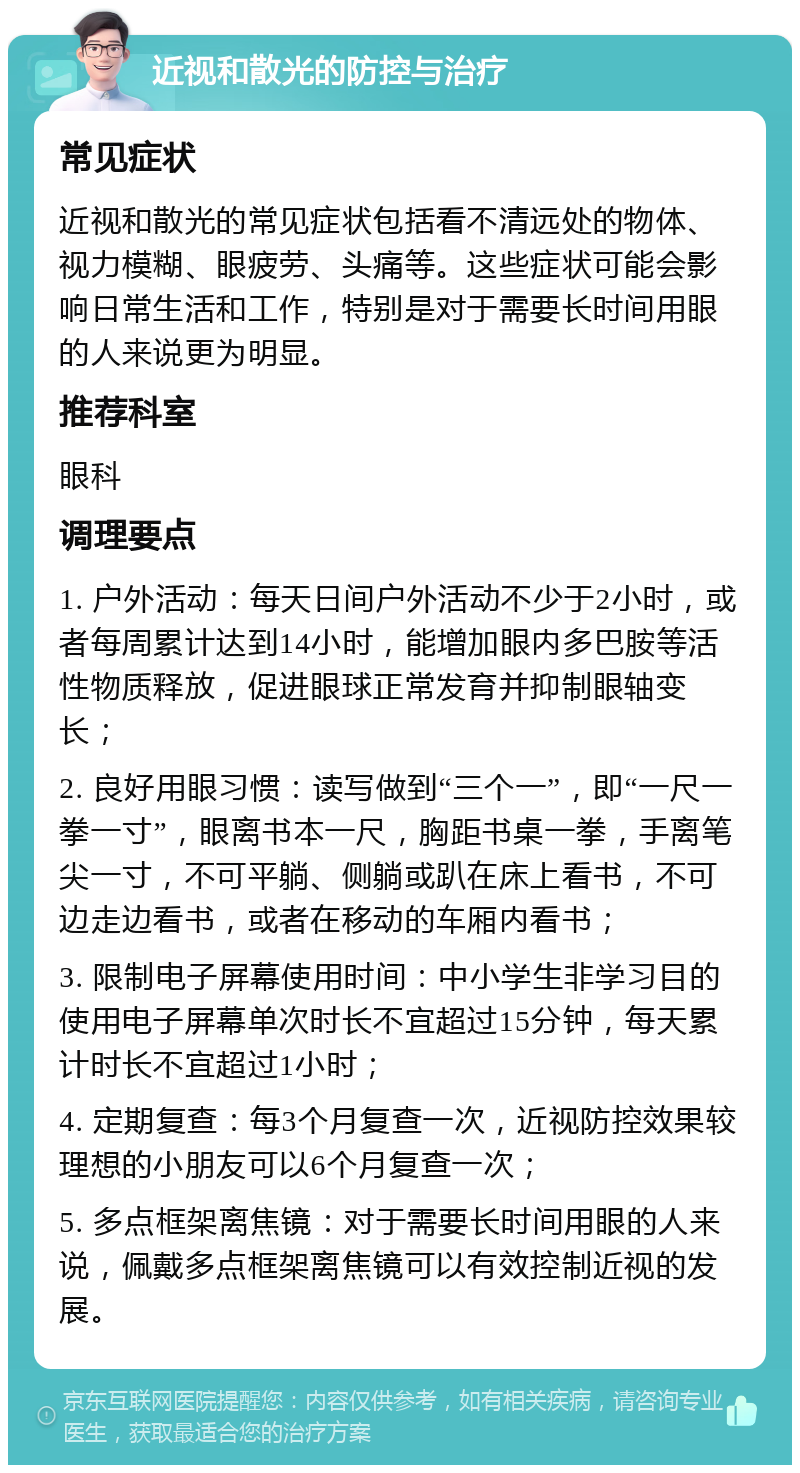 近视和散光的防控与治疗 常见症状 近视和散光的常见症状包括看不清远处的物体、视力模糊、眼疲劳、头痛等。这些症状可能会影响日常生活和工作，特别是对于需要长时间用眼的人来说更为明显。 推荐科室 眼科 调理要点 1. 户外活动：每天日间户外活动不少于2小时，或者每周累计达到14小时，能增加眼内多巴胺等活性物质释放，促进眼球正常发育并抑制眼轴变长； 2. 良好用眼习惯：读写做到“三个一”，即“一尺一拳一寸”，眼离书本一尺，胸距书桌一拳，手离笔尖一寸，不可平躺、侧躺或趴在床上看书，不可边走边看书，或者在移动的车厢内看书； 3. 限制电子屏幕使用时间：中小学生非学习目的使用电子屏幕单次时长不宜超过15分钟，每天累计时长不宜超过1小时； 4. 定期复查：每3个月复查一次，近视防控效果较理想的小朋友可以6个月复查一次； 5. 多点框架离焦镜：对于需要长时间用眼的人来说，佩戴多点框架离焦镜可以有效控制近视的发展。