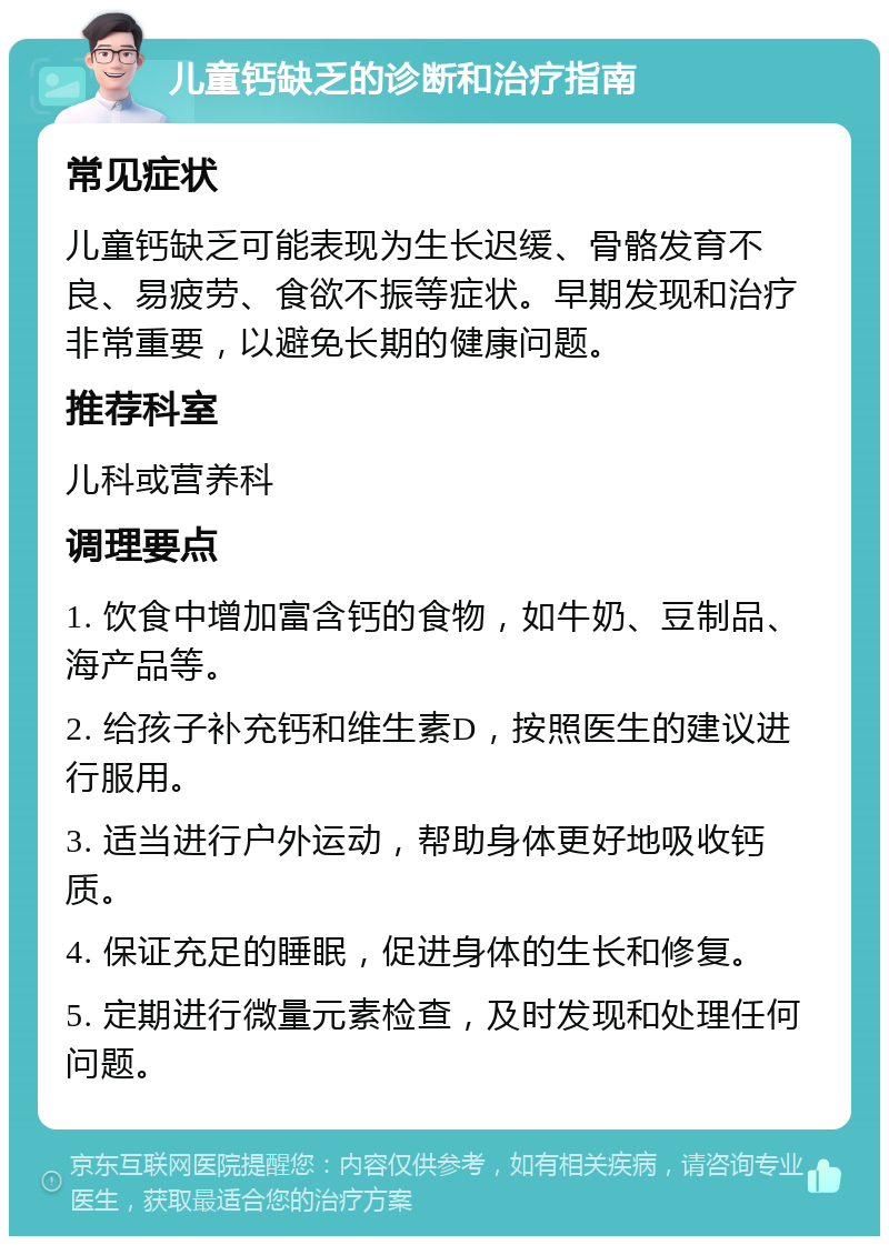 儿童钙缺乏的诊断和治疗指南 常见症状 儿童钙缺乏可能表现为生长迟缓、骨骼发育不良、易疲劳、食欲不振等症状。早期发现和治疗非常重要，以避免长期的健康问题。 推荐科室 儿科或营养科 调理要点 1. 饮食中增加富含钙的食物，如牛奶、豆制品、海产品等。 2. 给孩子补充钙和维生素D，按照医生的建议进行服用。 3. 适当进行户外运动，帮助身体更好地吸收钙质。 4. 保证充足的睡眠，促进身体的生长和修复。 5. 定期进行微量元素检查，及时发现和处理任何问题。