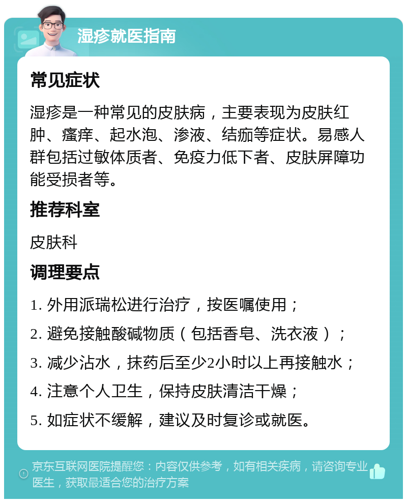 湿疹就医指南 常见症状 湿疹是一种常见的皮肤病，主要表现为皮肤红肿、瘙痒、起水泡、渗液、结痂等症状。易感人群包括过敏体质者、免疫力低下者、皮肤屏障功能受损者等。 推荐科室 皮肤科 调理要点 1. 外用派瑞松进行治疗，按医嘱使用； 2. 避免接触酸碱物质（包括香皂、洗衣液）； 3. 减少沾水，抹药后至少2小时以上再接触水； 4. 注意个人卫生，保持皮肤清洁干燥； 5. 如症状不缓解，建议及时复诊或就医。