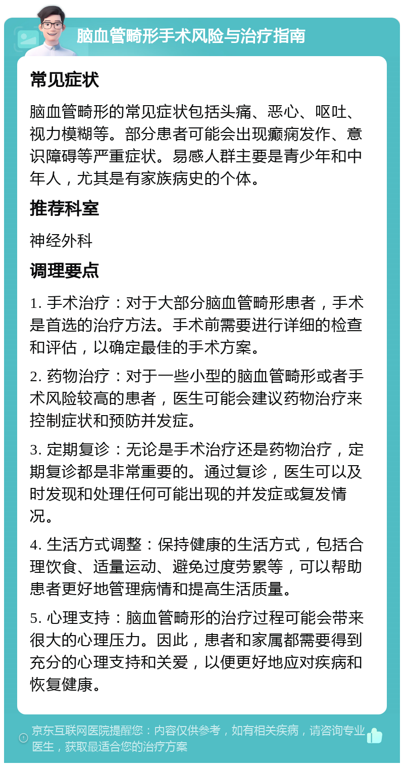 脑血管畸形手术风险与治疗指南 常见症状 脑血管畸形的常见症状包括头痛、恶心、呕吐、视力模糊等。部分患者可能会出现癫痫发作、意识障碍等严重症状。易感人群主要是青少年和中年人，尤其是有家族病史的个体。 推荐科室 神经外科 调理要点 1. 手术治疗：对于大部分脑血管畸形患者，手术是首选的治疗方法。手术前需要进行详细的检查和评估，以确定最佳的手术方案。 2. 药物治疗：对于一些小型的脑血管畸形或者手术风险较高的患者，医生可能会建议药物治疗来控制症状和预防并发症。 3. 定期复诊：无论是手术治疗还是药物治疗，定期复诊都是非常重要的。通过复诊，医生可以及时发现和处理任何可能出现的并发症或复发情况。 4. 生活方式调整：保持健康的生活方式，包括合理饮食、适量运动、避免过度劳累等，可以帮助患者更好地管理病情和提高生活质量。 5. 心理支持：脑血管畸形的治疗过程可能会带来很大的心理压力。因此，患者和家属都需要得到充分的心理支持和关爱，以便更好地应对疾病和恢复健康。