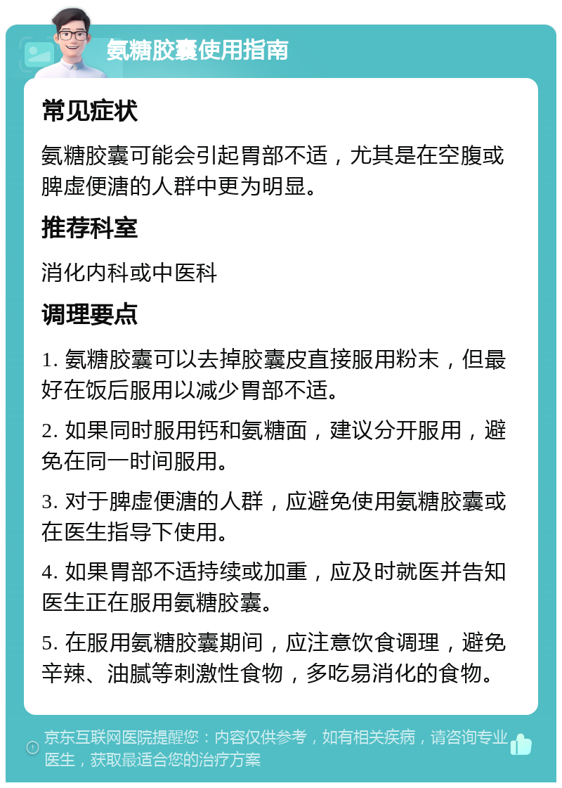 氨糖胶囊使用指南 常见症状 氨糖胶囊可能会引起胃部不适，尤其是在空腹或脾虚便溏的人群中更为明显。 推荐科室 消化内科或中医科 调理要点 1. 氨糖胶囊可以去掉胶囊皮直接服用粉末，但最好在饭后服用以减少胃部不适。 2. 如果同时服用钙和氨糖面，建议分开服用，避免在同一时间服用。 3. 对于脾虚便溏的人群，应避免使用氨糖胶囊或在医生指导下使用。 4. 如果胃部不适持续或加重，应及时就医并告知医生正在服用氨糖胶囊。 5. 在服用氨糖胶囊期间，应注意饮食调理，避免辛辣、油腻等刺激性食物，多吃易消化的食物。