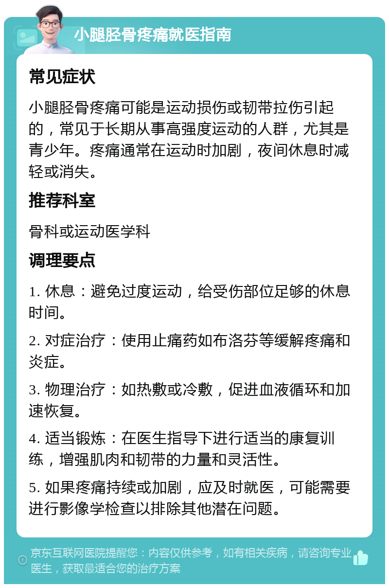 小腿胫骨疼痛就医指南 常见症状 小腿胫骨疼痛可能是运动损伤或韧带拉伤引起的，常见于长期从事高强度运动的人群，尤其是青少年。疼痛通常在运动时加剧，夜间休息时减轻或消失。 推荐科室 骨科或运动医学科 调理要点 1. 休息：避免过度运动，给受伤部位足够的休息时间。 2. 对症治疗：使用止痛药如布洛芬等缓解疼痛和炎症。 3. 物理治疗：如热敷或冷敷，促进血液循环和加速恢复。 4. 适当锻炼：在医生指导下进行适当的康复训练，增强肌肉和韧带的力量和灵活性。 5. 如果疼痛持续或加剧，应及时就医，可能需要进行影像学检查以排除其他潜在问题。