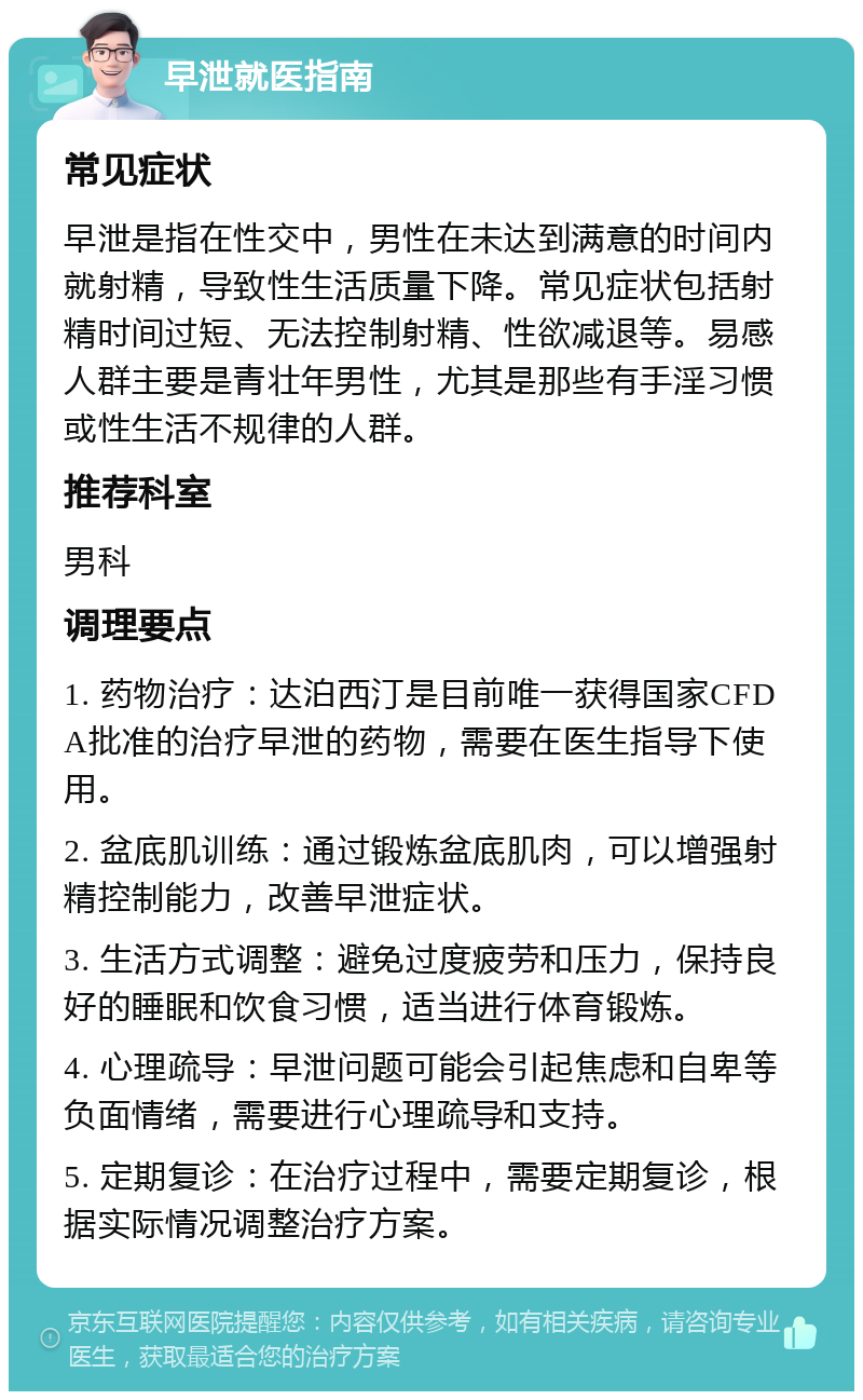 早泄就医指南 常见症状 早泄是指在性交中，男性在未达到满意的时间内就射精，导致性生活质量下降。常见症状包括射精时间过短、无法控制射精、性欲减退等。易感人群主要是青壮年男性，尤其是那些有手淫习惯或性生活不规律的人群。 推荐科室 男科 调理要点 1. 药物治疗：达泊西汀是目前唯一获得国家CFDA批准的治疗早泄的药物，需要在医生指导下使用。 2. 盆底肌训练：通过锻炼盆底肌肉，可以增强射精控制能力，改善早泄症状。 3. 生活方式调整：避免过度疲劳和压力，保持良好的睡眠和饮食习惯，适当进行体育锻炼。 4. 心理疏导：早泄问题可能会引起焦虑和自卑等负面情绪，需要进行心理疏导和支持。 5. 定期复诊：在治疗过程中，需要定期复诊，根据实际情况调整治疗方案。