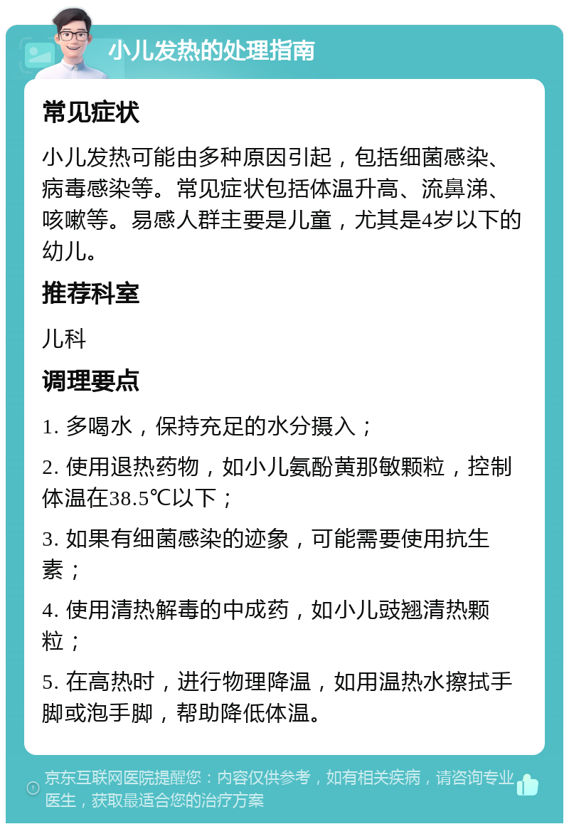 小儿发热的处理指南 常见症状 小儿发热可能由多种原因引起，包括细菌感染、病毒感染等。常见症状包括体温升高、流鼻涕、咳嗽等。易感人群主要是儿童，尤其是4岁以下的幼儿。 推荐科室 儿科 调理要点 1. 多喝水，保持充足的水分摄入； 2. 使用退热药物，如小儿氨酚黄那敏颗粒，控制体温在38.5℃以下； 3. 如果有细菌感染的迹象，可能需要使用抗生素； 4. 使用清热解毒的中成药，如小儿豉翘清热颗粒； 5. 在高热时，进行物理降温，如用温热水擦拭手脚或泡手脚，帮助降低体温。