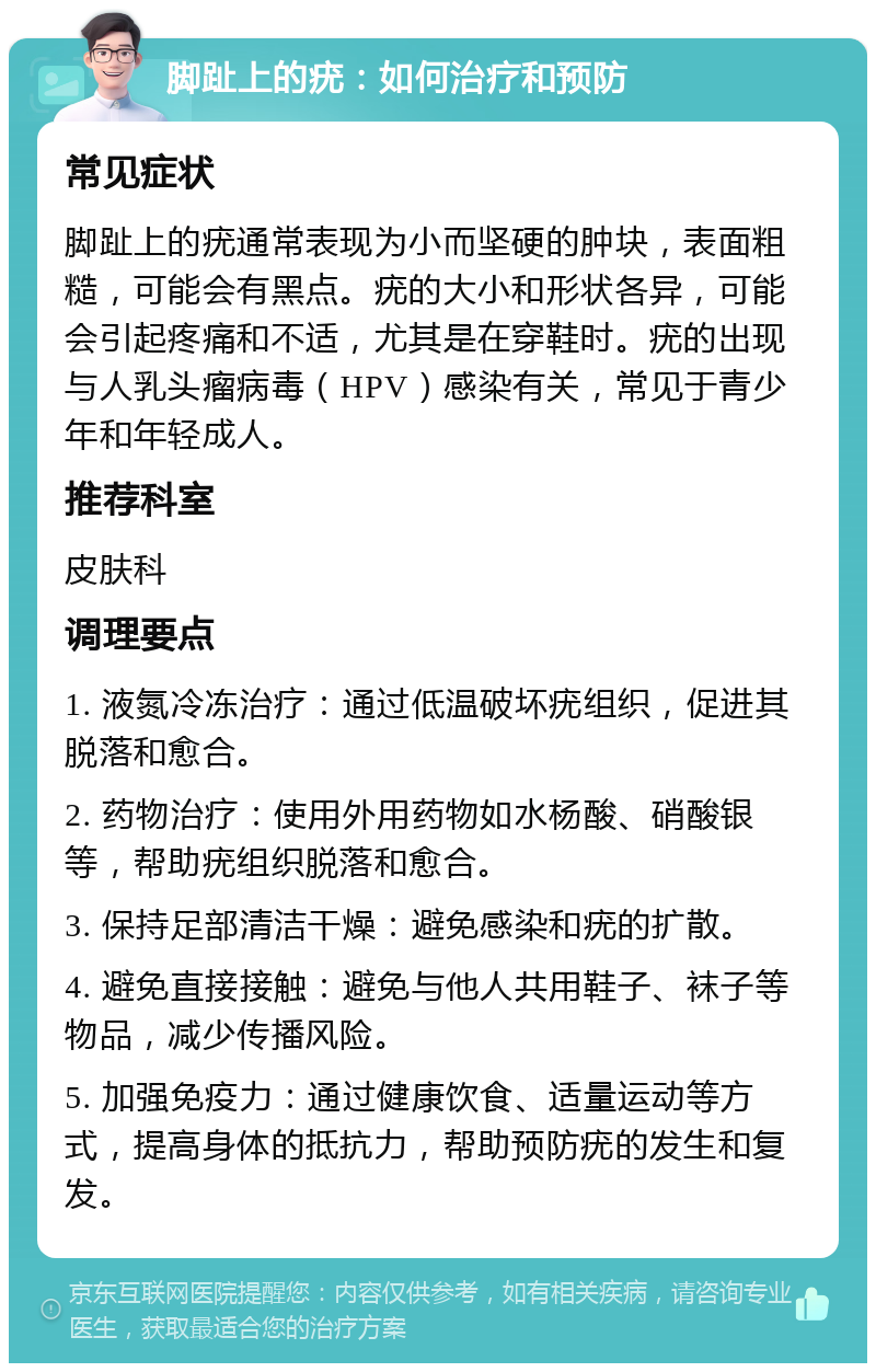 脚趾上的疣：如何治疗和预防 常见症状 脚趾上的疣通常表现为小而坚硬的肿块，表面粗糙，可能会有黑点。疣的大小和形状各异，可能会引起疼痛和不适，尤其是在穿鞋时。疣的出现与人乳头瘤病毒（HPV）感染有关，常见于青少年和年轻成人。 推荐科室 皮肤科 调理要点 1. 液氮冷冻治疗：通过低温破坏疣组织，促进其脱落和愈合。 2. 药物治疗：使用外用药物如水杨酸、硝酸银等，帮助疣组织脱落和愈合。 3. 保持足部清洁干燥：避免感染和疣的扩散。 4. 避免直接接触：避免与他人共用鞋子、袜子等物品，减少传播风险。 5. 加强免疫力：通过健康饮食、适量运动等方式，提高身体的抵抗力，帮助预防疣的发生和复发。