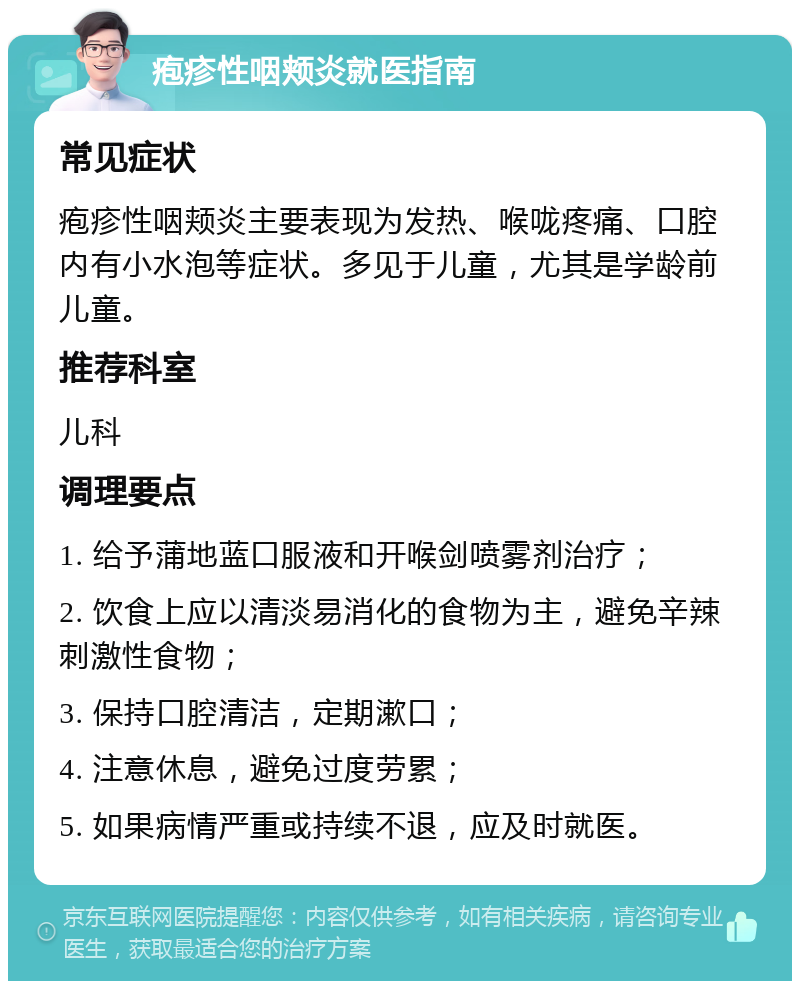 疱疹性咽颊炎就医指南 常见症状 疱疹性咽颊炎主要表现为发热、喉咙疼痛、口腔内有小水泡等症状。多见于儿童，尤其是学龄前儿童。 推荐科室 儿科 调理要点 1. 给予蒲地蓝口服液和开喉剑喷雾剂治疗； 2. 饮食上应以清淡易消化的食物为主，避免辛辣刺激性食物； 3. 保持口腔清洁，定期漱口； 4. 注意休息，避免过度劳累； 5. 如果病情严重或持续不退，应及时就医。