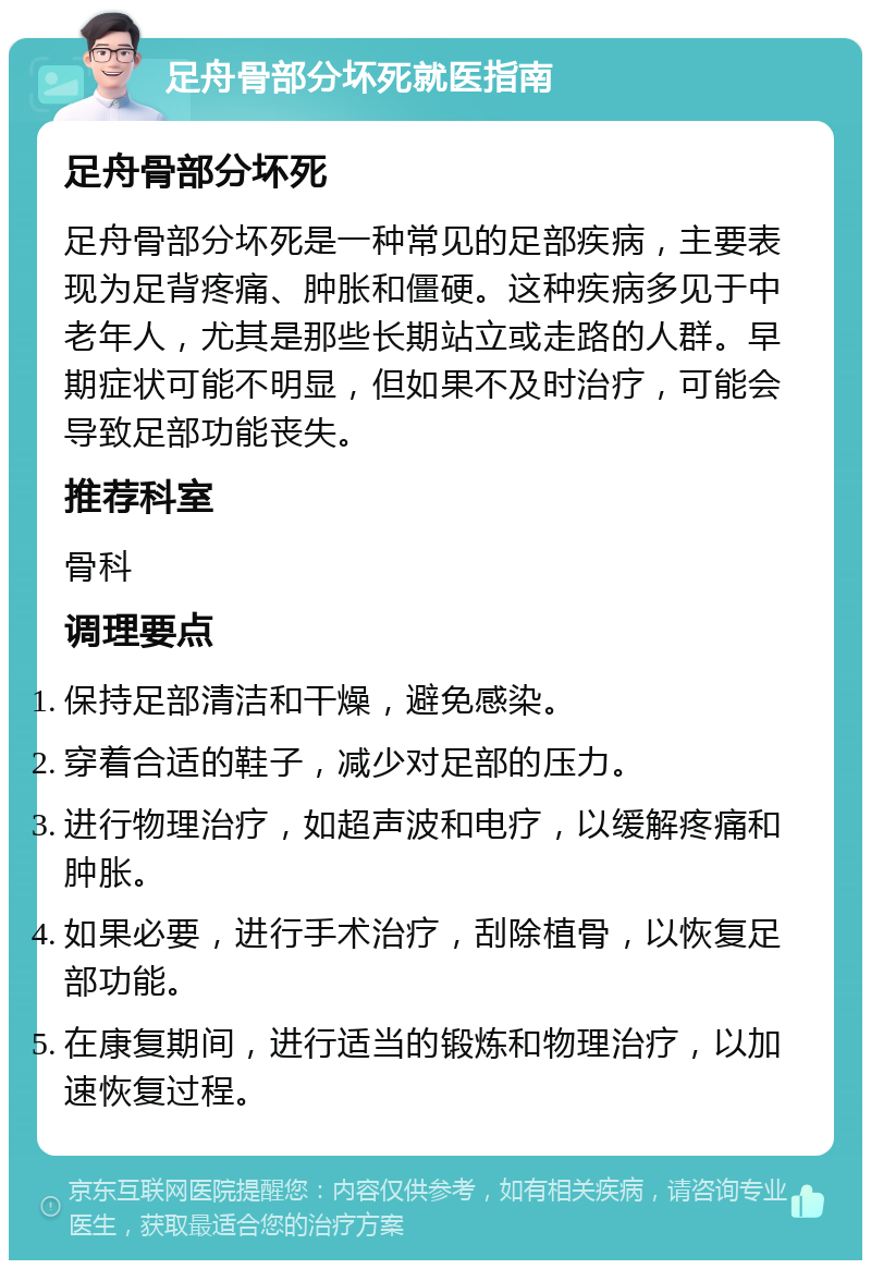 足舟骨部分坏死就医指南 足舟骨部分坏死 足舟骨部分坏死是一种常见的足部疾病，主要表现为足背疼痛、肿胀和僵硬。这种疾病多见于中老年人，尤其是那些长期站立或走路的人群。早期症状可能不明显，但如果不及时治疗，可能会导致足部功能丧失。 推荐科室 骨科 调理要点 保持足部清洁和干燥，避免感染。 穿着合适的鞋子，减少对足部的压力。 进行物理治疗，如超声波和电疗，以缓解疼痛和肿胀。 如果必要，进行手术治疗，刮除植骨，以恢复足部功能。 在康复期间，进行适当的锻炼和物理治疗，以加速恢复过程。