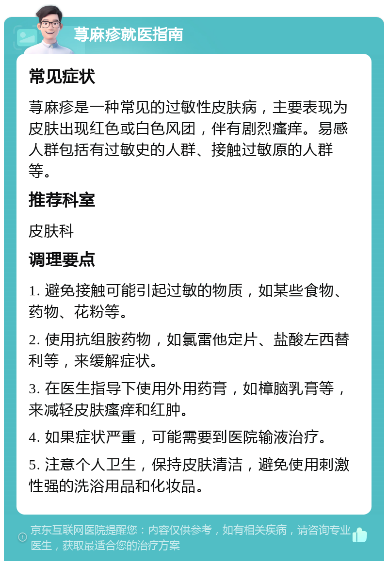 荨麻疹就医指南 常见症状 荨麻疹是一种常见的过敏性皮肤病，主要表现为皮肤出现红色或白色风团，伴有剧烈瘙痒。易感人群包括有过敏史的人群、接触过敏原的人群等。 推荐科室 皮肤科 调理要点 1. 避免接触可能引起过敏的物质，如某些食物、药物、花粉等。 2. 使用抗组胺药物，如氯雷他定片、盐酸左西替利等，来缓解症状。 3. 在医生指导下使用外用药膏，如樟脑乳膏等，来减轻皮肤瘙痒和红肿。 4. 如果症状严重，可能需要到医院输液治疗。 5. 注意个人卫生，保持皮肤清洁，避免使用刺激性强的洗浴用品和化妆品。