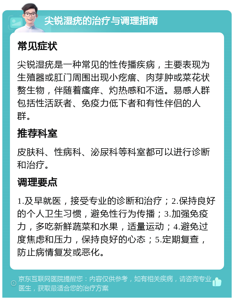 尖锐湿疣的治疗与调理指南 常见症状 尖锐湿疣是一种常见的性传播疾病，主要表现为生殖器或肛门周围出现小疙瘩、肉芽肿或菜花状赘生物，伴随着瘙痒、灼热感和不适。易感人群包括性活跃者、免疫力低下者和有性伴侣的人群。 推荐科室 皮肤科、性病科、泌尿科等科室都可以进行诊断和治疗。 调理要点 1.及早就医，接受专业的诊断和治疗；2.保持良好的个人卫生习惯，避免性行为传播；3.加强免疫力，多吃新鲜蔬菜和水果，适量运动；4.避免过度焦虑和压力，保持良好的心态；5.定期复查，防止病情复发或恶化。