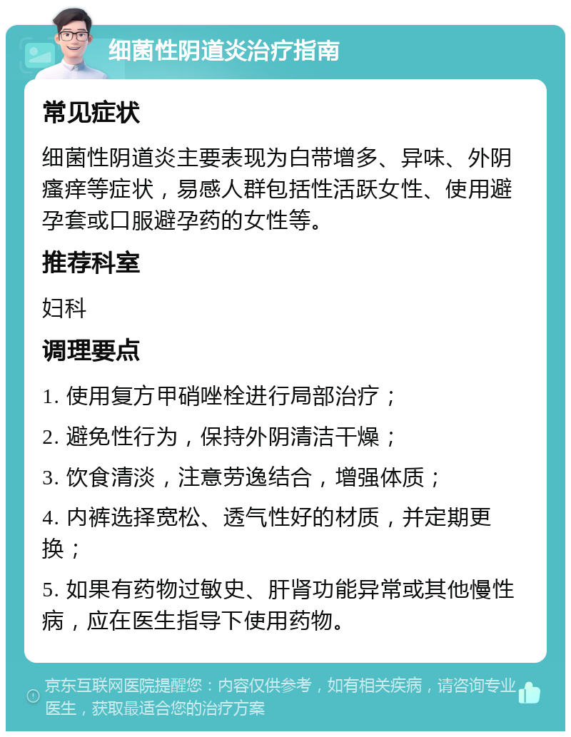 细菌性阴道炎治疗指南 常见症状 细菌性阴道炎主要表现为白带增多、异味、外阴瘙痒等症状，易感人群包括性活跃女性、使用避孕套或口服避孕药的女性等。 推荐科室 妇科 调理要点 1. 使用复方甲硝唑栓进行局部治疗； 2. 避免性行为，保持外阴清洁干燥； 3. 饮食清淡，注意劳逸结合，增强体质； 4. 内裤选择宽松、透气性好的材质，并定期更换； 5. 如果有药物过敏史、肝肾功能异常或其他慢性病，应在医生指导下使用药物。