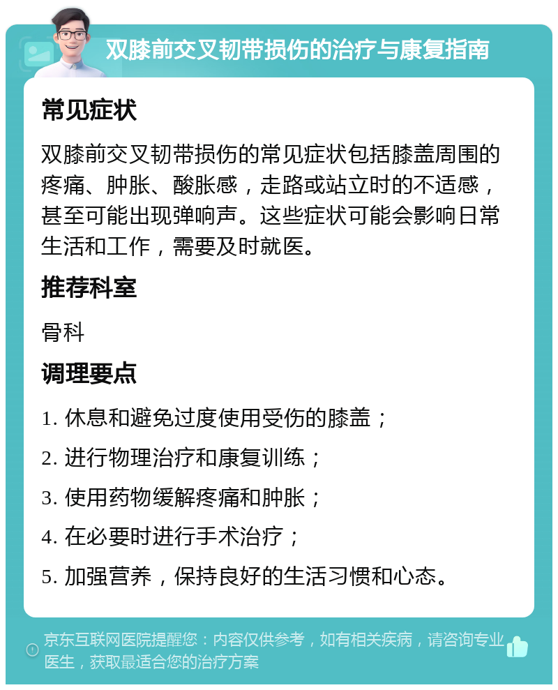 双膝前交叉韧带损伤的治疗与康复指南 常见症状 双膝前交叉韧带损伤的常见症状包括膝盖周围的疼痛、肿胀、酸胀感，走路或站立时的不适感，甚至可能出现弹响声。这些症状可能会影响日常生活和工作，需要及时就医。 推荐科室 骨科 调理要点 1. 休息和避免过度使用受伤的膝盖； 2. 进行物理治疗和康复训练； 3. 使用药物缓解疼痛和肿胀； 4. 在必要时进行手术治疗； 5. 加强营养，保持良好的生活习惯和心态。