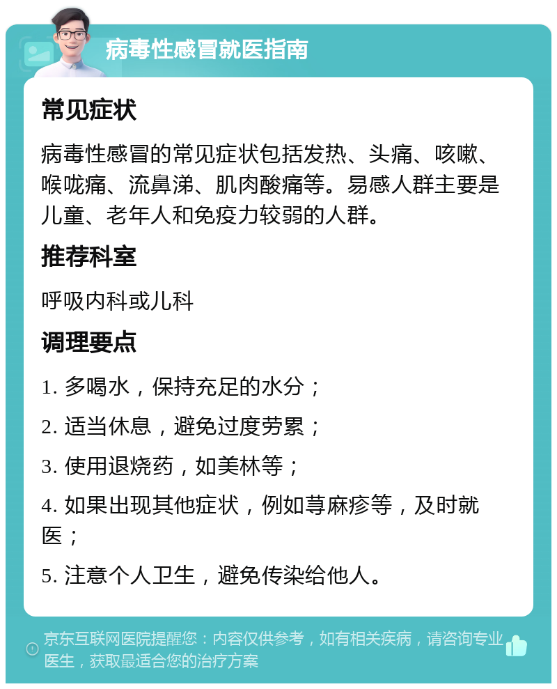 病毒性感冒就医指南 常见症状 病毒性感冒的常见症状包括发热、头痛、咳嗽、喉咙痛、流鼻涕、肌肉酸痛等。易感人群主要是儿童、老年人和免疫力较弱的人群。 推荐科室 呼吸内科或儿科 调理要点 1. 多喝水，保持充足的水分； 2. 适当休息，避免过度劳累； 3. 使用退烧药，如美林等； 4. 如果出现其他症状，例如荨麻疹等，及时就医； 5. 注意个人卫生，避免传染给他人。