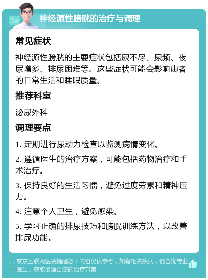 神经源性膀胱的治疗与调理 常见症状 神经源性膀胱的主要症状包括尿不尽、尿频、夜尿增多、排尿困难等。这些症状可能会影响患者的日常生活和睡眠质量。 推荐科室 泌尿外科 调理要点 1. 定期进行尿动力检查以监测病情变化。 2. 遵循医生的治疗方案，可能包括药物治疗和手术治疗。 3. 保持良好的生活习惯，避免过度劳累和精神压力。 4. 注意个人卫生，避免感染。 5. 学习正确的排尿技巧和膀胱训练方法，以改善排尿功能。