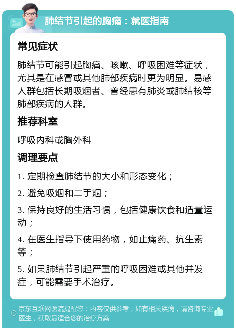 肺结节引起的胸痛：就医指南 常见症状 肺结节可能引起胸痛、咳嗽、呼吸困难等症状，尤其是在感冒或其他肺部疾病时更为明显。易感人群包括长期吸烟者、曾经患有肺炎或肺结核等肺部疾病的人群。 推荐科室 呼吸内科或胸外科 调理要点 1. 定期检查肺结节的大小和形态变化； 2. 避免吸烟和二手烟； 3. 保持良好的生活习惯，包括健康饮食和适量运动； 4. 在医生指导下使用药物，如止痛药、抗生素等； 5. 如果肺结节引起严重的呼吸困难或其他并发症，可能需要手术治疗。