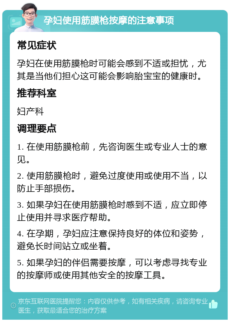 孕妇使用筋膜枪按摩的注意事项 常见症状 孕妇在使用筋膜枪时可能会感到不适或担忧，尤其是当他们担心这可能会影响胎宝宝的健康时。 推荐科室 妇产科 调理要点 1. 在使用筋膜枪前，先咨询医生或专业人士的意见。 2. 使用筋膜枪时，避免过度使用或使用不当，以防止手部损伤。 3. 如果孕妇在使用筋膜枪时感到不适，应立即停止使用并寻求医疗帮助。 4. 在孕期，孕妇应注意保持良好的体位和姿势，避免长时间站立或坐着。 5. 如果孕妇的伴侣需要按摩，可以考虑寻找专业的按摩师或使用其他安全的按摩工具。