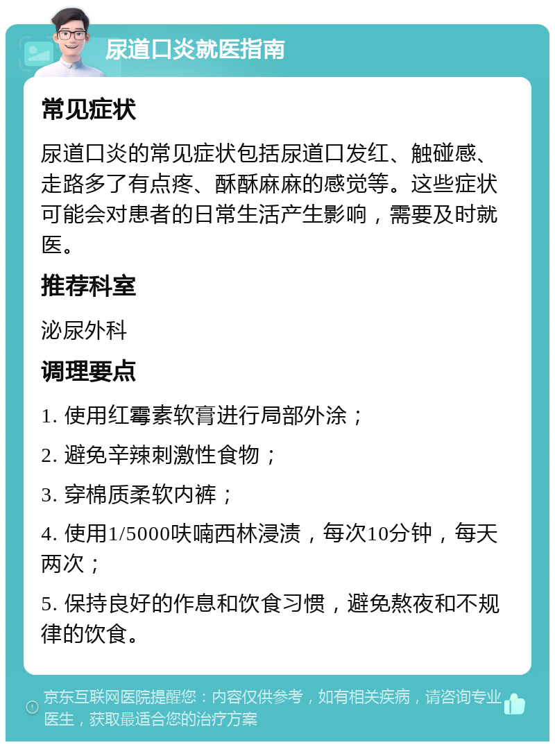 尿道口炎就医指南 常见症状 尿道口炎的常见症状包括尿道口发红、触碰感、走路多了有点疼、酥酥麻麻的感觉等。这些症状可能会对患者的日常生活产生影响，需要及时就医。 推荐科室 泌尿外科 调理要点 1. 使用红霉素软膏进行局部外涂； 2. 避免辛辣刺激性食物； 3. 穿棉质柔软内裤； 4. 使用1/5000呋喃西林浸渍，每次10分钟，每天两次； 5. 保持良好的作息和饮食习惯，避免熬夜和不规律的饮食。