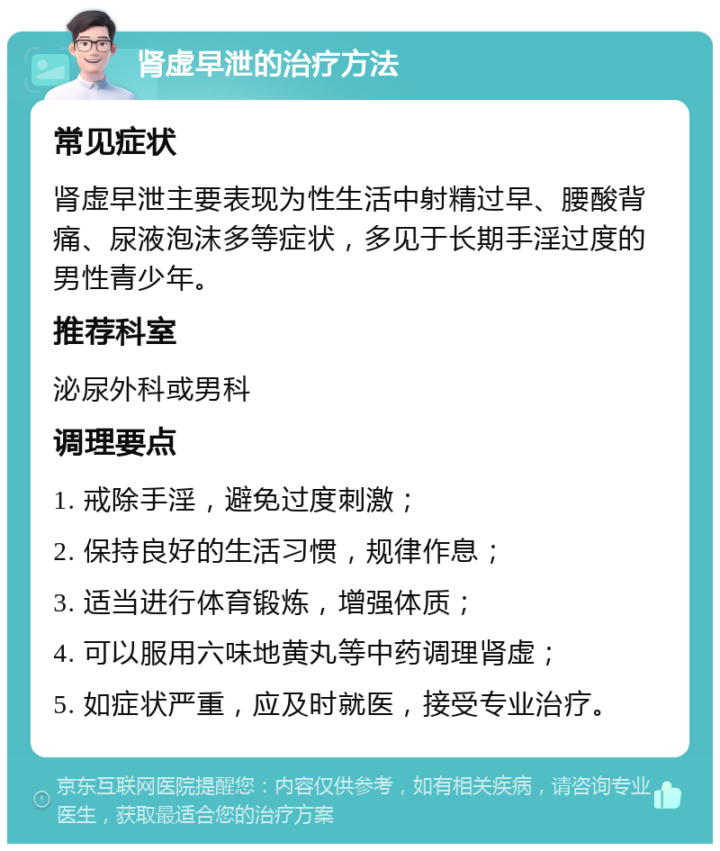 肾虚早泄的治疗方法 常见症状 肾虚早泄主要表现为性生活中射精过早、腰酸背痛、尿液泡沫多等症状，多见于长期手淫过度的男性青少年。 推荐科室 泌尿外科或男科 调理要点 1. 戒除手淫，避免过度刺激； 2. 保持良好的生活习惯，规律作息； 3. 适当进行体育锻炼，增强体质； 4. 可以服用六味地黄丸等中药调理肾虚； 5. 如症状严重，应及时就医，接受专业治疗。