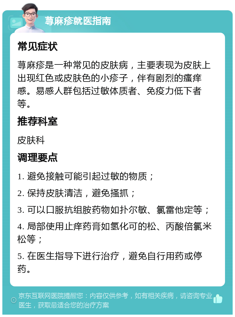 荨麻疹就医指南 常见症状 荨麻疹是一种常见的皮肤病，主要表现为皮肤上出现红色或皮肤色的小疹子，伴有剧烈的瘙痒感。易感人群包括过敏体质者、免疫力低下者等。 推荐科室 皮肤科 调理要点 1. 避免接触可能引起过敏的物质； 2. 保持皮肤清洁，避免搔抓； 3. 可以口服抗组胺药物如扑尔敏、氯雷他定等； 4. 局部使用止痒药膏如氢化可的松、丙酸倍氯米松等； 5. 在医生指导下进行治疗，避免自行用药或停药。