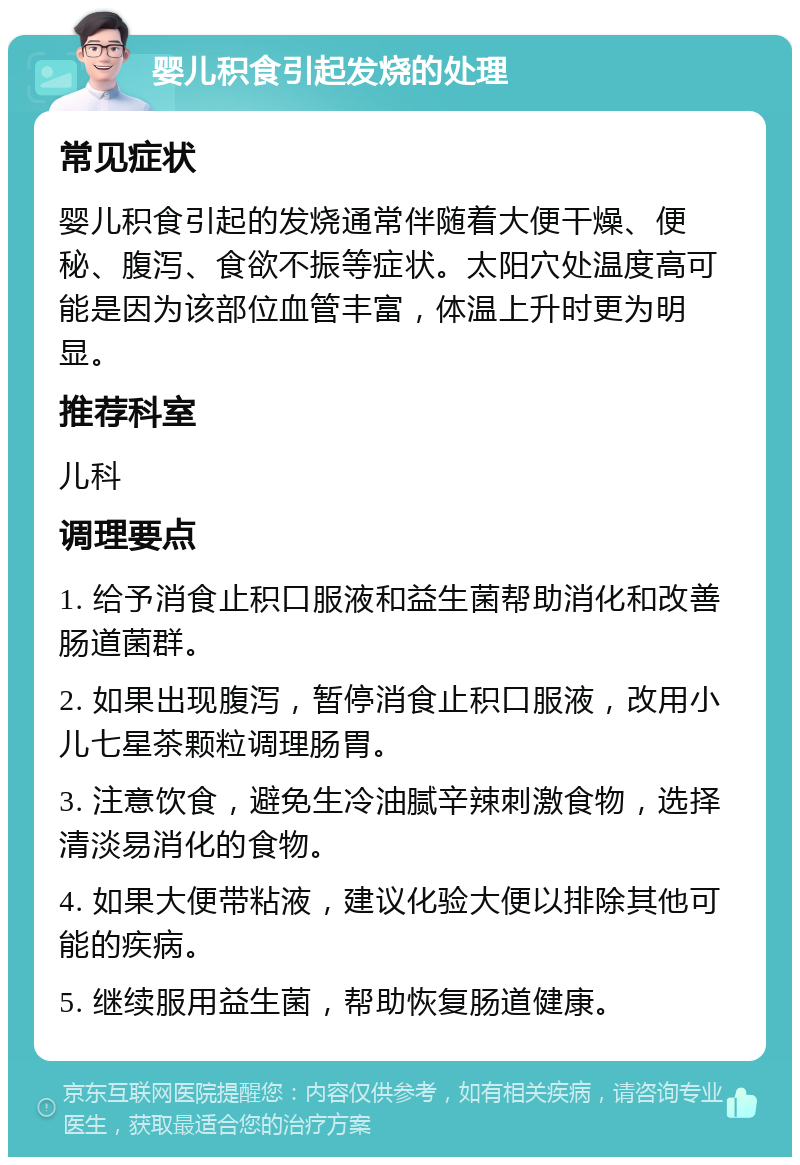 婴儿积食引起发烧的处理 常见症状 婴儿积食引起的发烧通常伴随着大便干燥、便秘、腹泻、食欲不振等症状。太阳穴处温度高可能是因为该部位血管丰富，体温上升时更为明显。 推荐科室 儿科 调理要点 1. 给予消食止积口服液和益生菌帮助消化和改善肠道菌群。 2. 如果出现腹泻，暂停消食止积口服液，改用小儿七星茶颗粒调理肠胃。 3. 注意饮食，避免生冷油腻辛辣刺激食物，选择清淡易消化的食物。 4. 如果大便带粘液，建议化验大便以排除其他可能的疾病。 5. 继续服用益生菌，帮助恢复肠道健康。