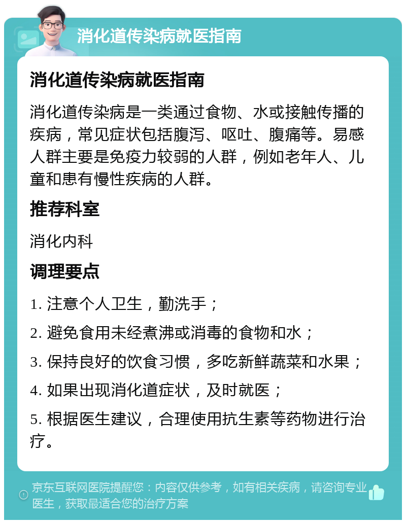 消化道传染病就医指南 消化道传染病就医指南 消化道传染病是一类通过食物、水或接触传播的疾病，常见症状包括腹泻、呕吐、腹痛等。易感人群主要是免疫力较弱的人群，例如老年人、儿童和患有慢性疾病的人群。 推荐科室 消化内科 调理要点 1. 注意个人卫生，勤洗手； 2. 避免食用未经煮沸或消毒的食物和水； 3. 保持良好的饮食习惯，多吃新鲜蔬菜和水果； 4. 如果出现消化道症状，及时就医； 5. 根据医生建议，合理使用抗生素等药物进行治疗。